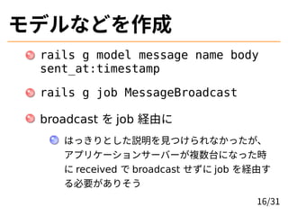 モデルなどを作成
rails g model message name body
sent_at:timestamp
rails g job MessageBroadcast
broadcast を job 経由に
はっきりとした説明を見つけられなかったが、
アプリケーションサーバーが複数台になった時
に received で broadcast せずに job を経由す
る必要がありそう
16/31
 