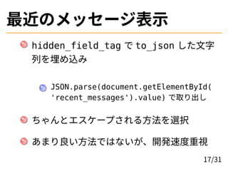 最近のメッセージ表示
hidden_field_tag で to_json した文字
列を埋め込み
JSON.parse(document.getElementById(
'recent_messages').value) で取り出し
ちゃんとエスケープされる方法を選択
あまり良い方法ではないが、開発速度重視
17/31
 