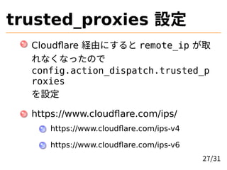 trusted_proxies 設定
Cloudflare 経由にすると remote_ip が取
れなくなったので
config.action_dispatch.trusted_p
roxies
を設定
https://www.cloudflare.com/ips/
https://www.cloudflare.com/ips-v4
https://www.cloudflare.com/ips-v6
27/31
 