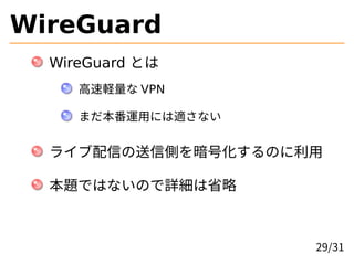 WireGuard
WireGuard とは
高速軽量な VPN
まだ本番運用には適さない
ライブ配信の送信側を暗号化するのに利用
本題ではないので詳細は省略
29/31
 