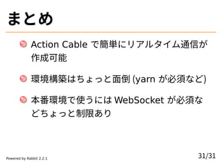 まとめ
Action Cable で簡単にリアルタイム通信が
作成可能
環境構築はちょっと面倒 (yarn が必須など)
本番環境で使うには WebSocket が必須な
どちょっと制限あり
31/31Powered by Rabbit 2.2.1
 