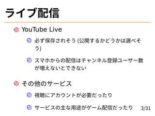 ライブ配信
YouTube Live
必ず保存されそう (公開するかどうかは選べそ
う)
スマホからの配信はチャンネル登録ユーザー数
が増えないとできない
その他のサービス
視聴にアカウントが必要だったり
サービスの主な用途がゲーム配信だったり 3/31
 
