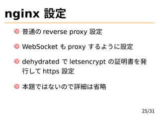 nginx 設定
普通の reverse proxy 設定
WebSocket も proxy するように設定
dehydrated で letsencrypt の証明書を発
行して https 設定
本題ではないので詳細は省略
25/31
 