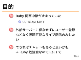 目的
Ruby 関西中継が止まっていた
USTREAM も終了
外部サーバーに保存せずにユーザー登録
などなく視聴可能なライブ配信のみした
い
できればチャットもあると良いかも
→ Ruby 勉強会なので Rails で
2/31
 