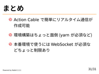 まとめ
Action Cable で簡単にリアルタイム通信が
作成可能
環境構築はちょっと面倒 (yarn が必須など)
本番環境で使うには WebSocket が必須な
どちょっと制限あり
31/31Powered by Rabbit 2.2...