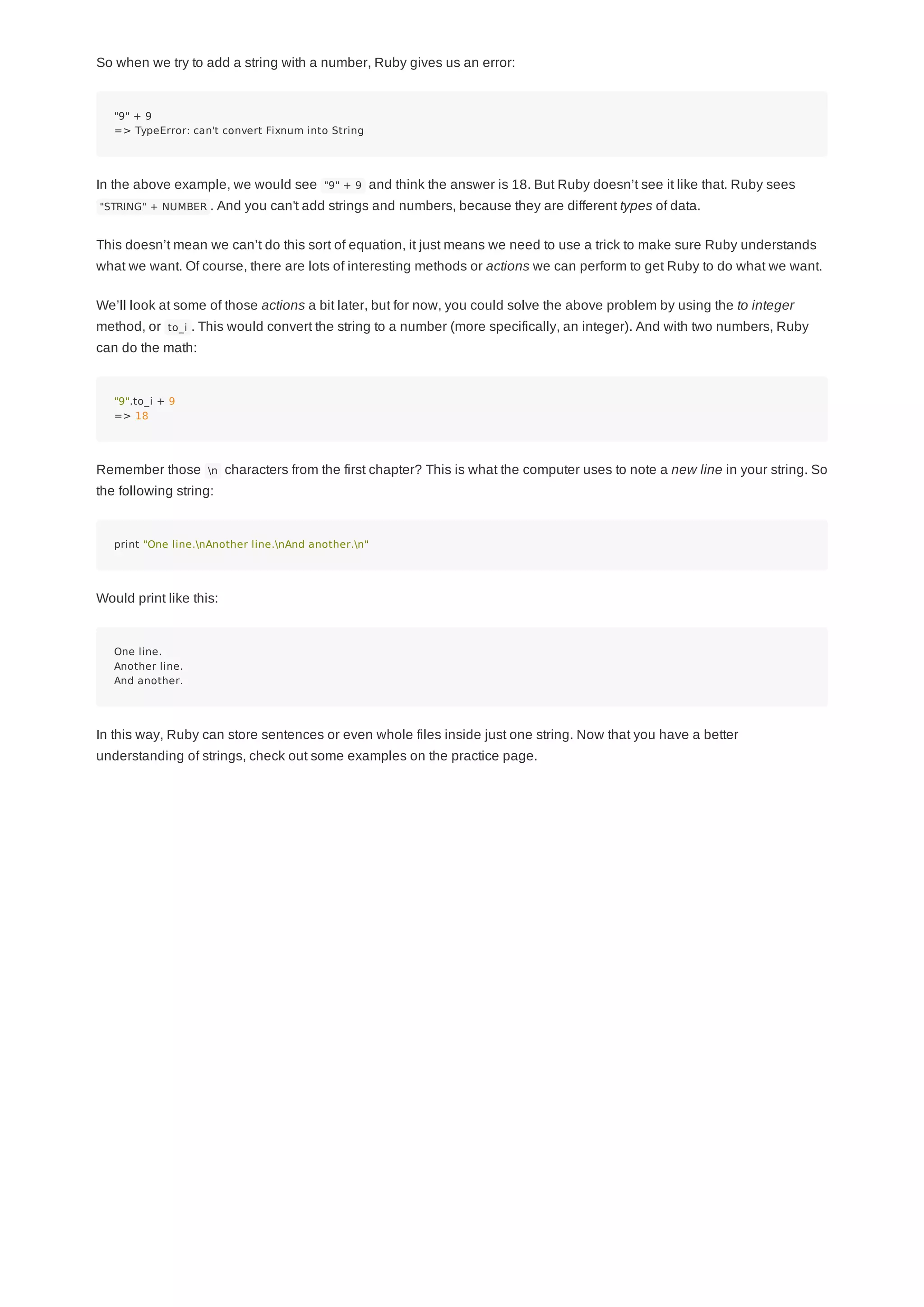 So when we try to add a string with a number, Ruby gives us an error:
"9" + 9
=> TypeError: can't convert Fixnum into String
In the above example, we would see "9" + 9 and think the answer is 18. But Ruby doesn’t see it like that. Ruby sees
"STRING" + NUMBER . And you can't add strings and numbers, because they are different types of data.
This doesn’t mean we can’t do this sort of equation, it just means we need to use a trick to make sure Ruby understands
what we want. Of course, there are lots of interesting methods or actions we can perform to get Ruby to do what we want.
We’ll look at some of those actions a bit later, but for now, you could solve the above problem by using the to integer
method, or to_i . This would convert the string to a number (more specifically, an integer). And with two numbers, Ruby
can do the math:
"9".to_i + 9
=> 18
Remember those n characters from the first chapter? This is what the computer uses to note a new line in your string. So
the following string:
print "One line.nAnother line.nAnd another.n"
Would print like this:
One line.
Another line.
And another.
In this way, Ruby can store sentences or even whole files inside just one string. Now that you have a better
understanding of strings, check out some examples on the practice page.
 
