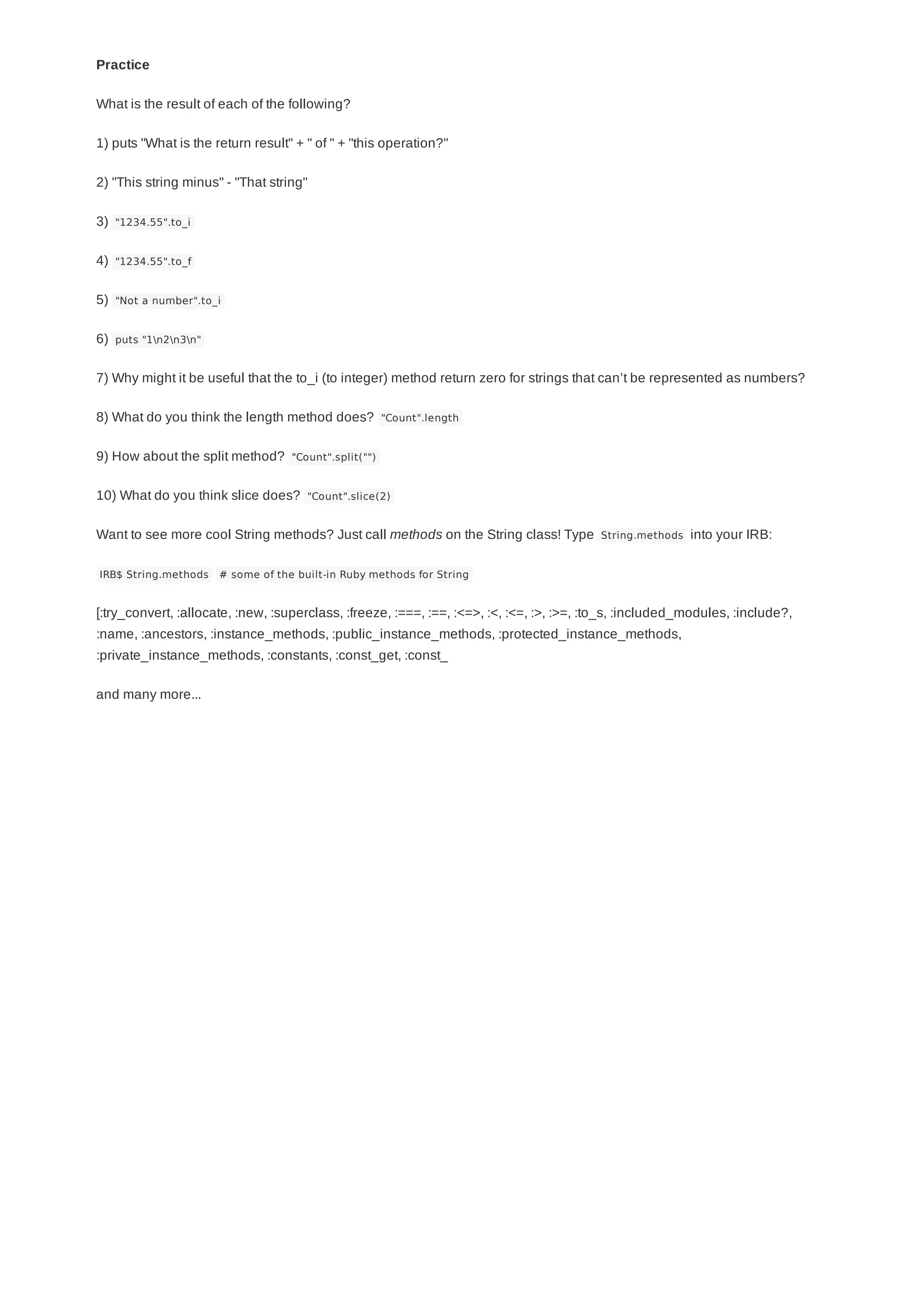 Practice
What is the result of each of the following?
1) puts "What is the return result" + " of " + "this operation?"
2) "This string minus" - "That string"
3) "1234.55".to_i
4) "1234.55".to_f
5) "Not a number".to_i
6) puts "1n2n3n"
7) Why might it be useful that the to_i (to integer) method return zero for strings that can’t be represented as numbers?
8) What do you think the length method does? "Count".length
9) How about the split method? "Count".split("")
10) What do you think slice does? "Count".slice(2)
Want to see more cool String methods? Just call methods on the String class! Type String.methods into your IRB:
IRB$ String.methods # some of the built-in Ruby methods for String
[:try_convert, :allocate, :new, :superclass, :freeze, :===, :==, :<=>, :<, :<=, :>, :>=, :to_s, :included_modules, :include?,
:name, :ancestors, :instance_methods, :public_instance_methods, :protected_instance_methods,
:private_instance_methods, :constants, :const_get, :const_
and many more...
 