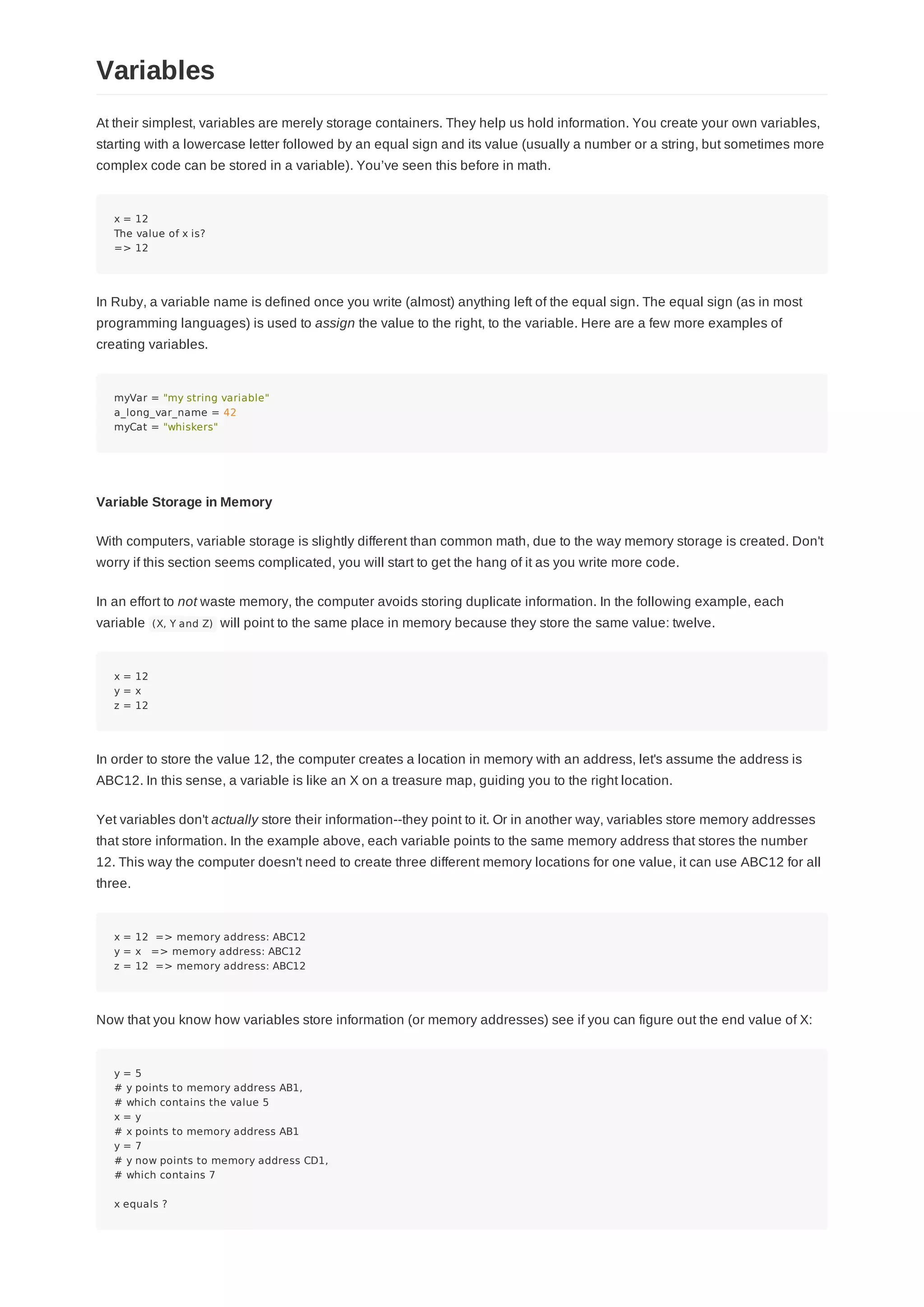 At their simplest, variables are merely storage containers. They help us hold information. You create your own variables,
starting with a lowercase letter followed by an equal sign and its value (usually a number or a string, but sometimes more
complex code can be stored in a variable). You’ve seen this before in math.
x = 12
The value of x is?
=> 12
In Ruby, a variable name is defined once you write (almost) anything left of the equal sign. The equal sign (as in most
programming languages) is used to assign the value to the right, to the variable. Here are a few more examples of
creating variables.
myVar = "my string variable"
a_long_var_name = 42
myCat = "whiskers"
Variable Storage in Memory
With computers, variable storage is slightly different than common math, due to the way memory storage is created. Don't
worry if this section seems complicated, you will start to get the hang of it as you write more code.
In an effort to not waste memory, the computer avoids storing duplicate information. In the following example, each
variable (X, Y and Z) will point to the same place in memory because they store the same value: twelve.
x = 12
y = x
z = 12
In order to store the value 12, the computer creates a location in memory with an address, let's assume the address is
ABC12. In this sense, a variable is like an X on a treasure map, guiding you to the right location.
Yet variables don't actually store their information--they point to it. Or in another way, variables store memory addresses
that store information. In the example above, each variable points to the same memory address that stores the number
12. This way the computer doesn't need to create three different memory locations for one value, it can use ABC12 for all
three.
x = 12 => memory address: ABC12
y = x => memory address: ABC12
z = 12 => memory address: ABC12
Now that you know how variables store information (or memory addresses) see if you can figure out the end value of X:
y = 5
# y points to memory address AB1,
# which contains the value 5
x = y
# x points to memory address AB1
y = 7
# y now points to memory address CD1,
# which contains 7
x equals ?
Variables
 
