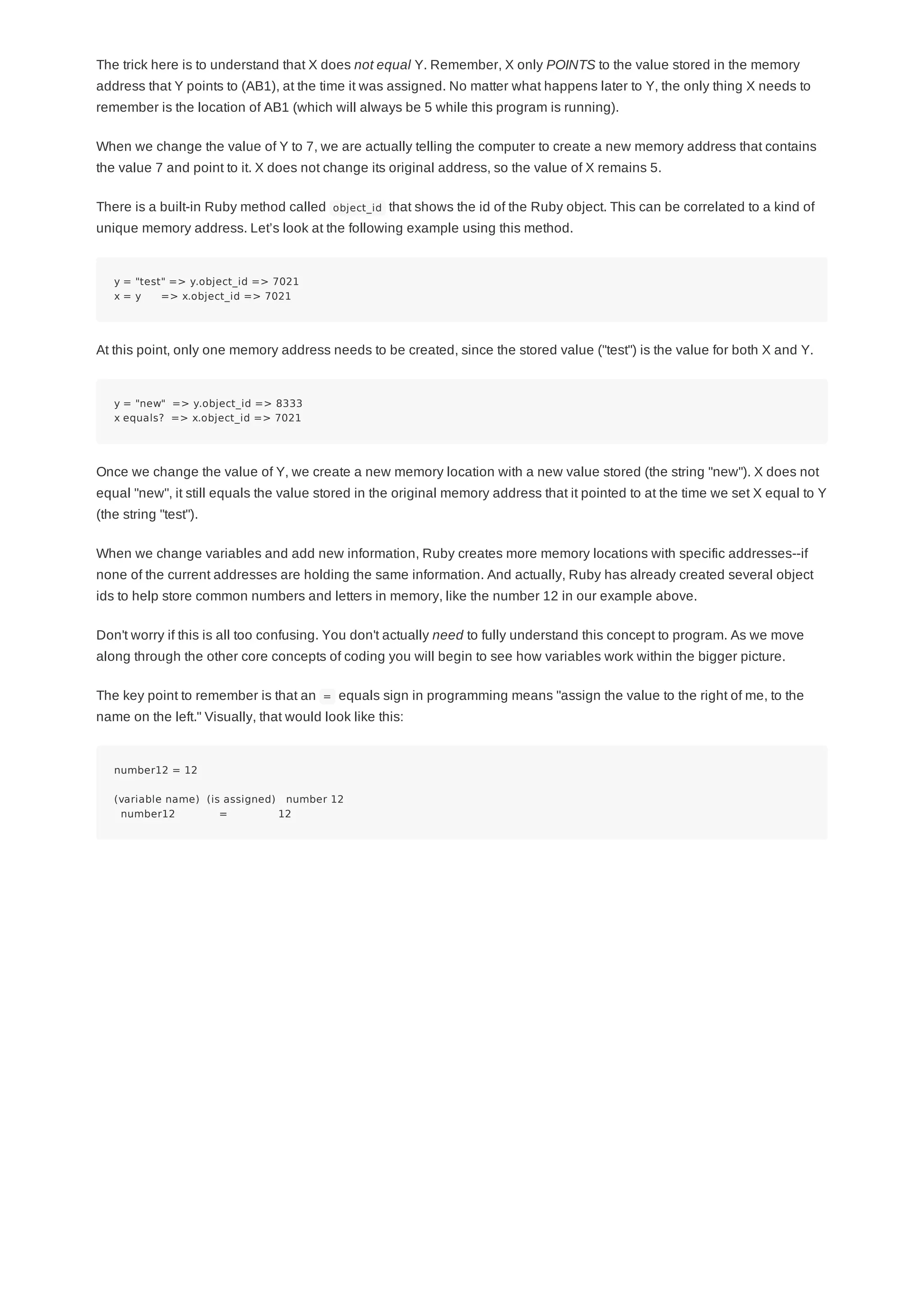 The trick here is to understand that X does not equal Y. Remember, X only POINTS to the value stored in the memory
address that Y points to (AB1), at the time it was assigned. No matter what happens later to Y, the only thing X needs to
remember is the location of AB1 (which will always be 5 while this program is running).
When we change the value of Y to 7, we are actually telling the computer to create a new memory address that contains
the value 7 and point to it. X does not change its original address, so the value of X remains 5.
There is a built-in Ruby method called object_id that shows the id of the Ruby object. This can be correlated to a kind of
unique memory address. Let’s look at the following example using this method.
y = "test" => y.object_id => 7021
x = y => x.object_id => 7021
At this point, only one memory address needs to be created, since the stored value ("test") is the value for both X and Y.
y = "new" => y.object_id => 8333
x equals? => x.object_id => 7021
Once we change the value of Y, we create a new memory location with a new value stored (the string "new"). X does not
equal "new", it still equals the value stored in the original memory address that it pointed to at the time we set X equal to Y
(the string "test").
When we change variables and add new information, Ruby creates more memory locations with specific addresses--if
none of the current addresses are holding the same information. And actually, Ruby has already created several object
ids to help store common numbers and letters in memory, like the number 12 in our example above.
Don't worry if this is all too confusing. You don't actually need to fully understand this concept to program. As we move
along through the other core concepts of coding you will begin to see how variables work within the bigger picture.
The key point to remember is that an = equals sign in programming means "assign the value to the right of me, to the
name on the left." Visually, that would look like this:
number12 = 12
(variable name) (is assigned) number 12
number12 = 12
 
