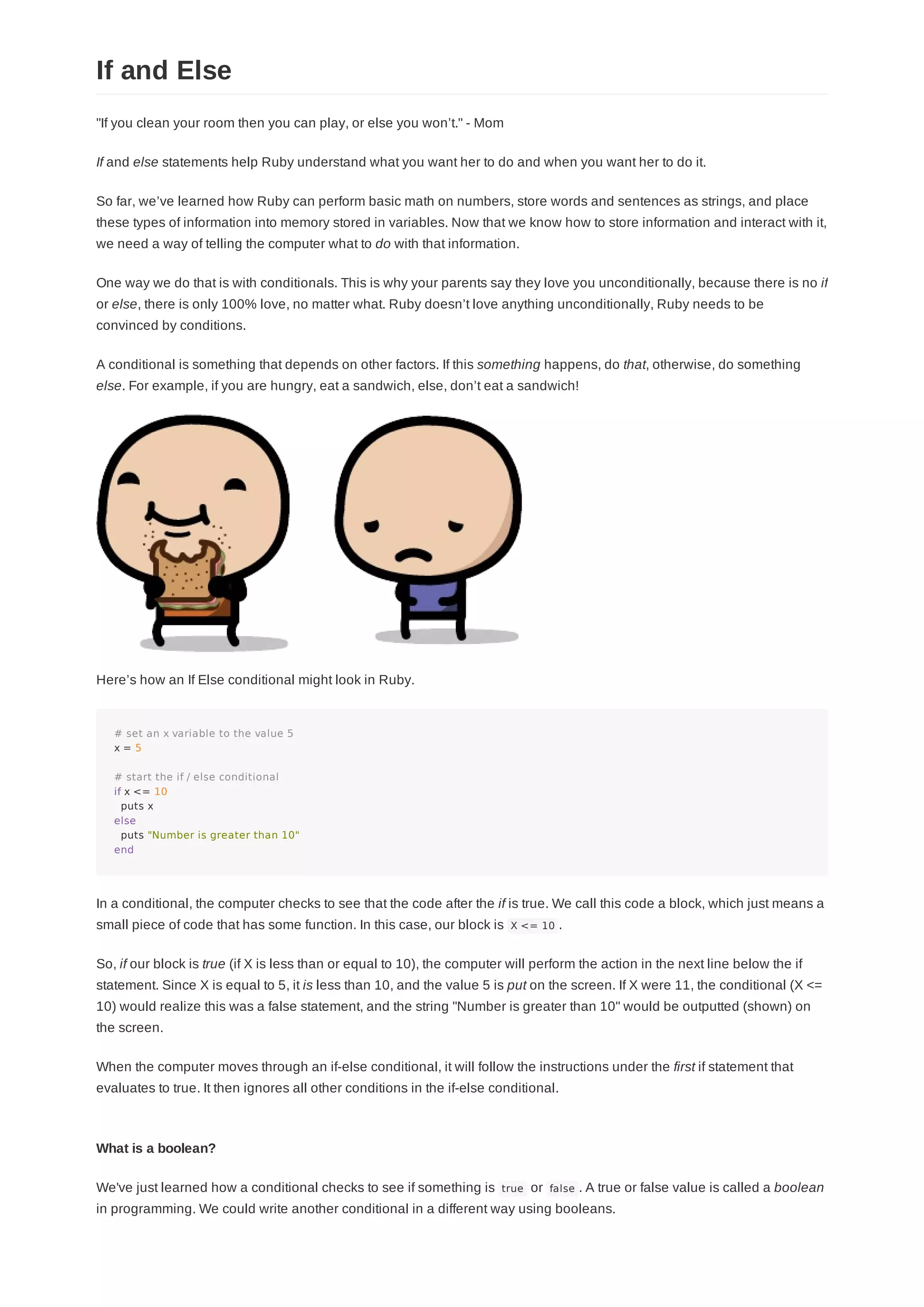"If you clean your room then you can play, or else you won’t." - Mom
If and else statements help Ruby understand what you want her to do and when you want her to do it.
So far, we’ve learned how Ruby can perform basic math on numbers, store words and sentences as strings, and place
these types of information into memory stored in variables. Now that we know how to store information and interact with it,
we need a way of telling the computer what to do with that information.
One way we do that is with conditionals. This is why your parents say they love you unconditionally, because there is no if
or else, there is only 100% love, no matter what. Ruby doesn’t love anything unconditionally, Ruby needs to be
convinced by conditions.
A conditional is something that depends on other factors. If this something happens, do that, otherwise, do something
else. For example, if you are hungry, eat a sandwich, else, don’t eat a sandwich!
Here’s how an If Else conditional might look in Ruby.
# set an x variable to the value 5
x = 5
# start the if / else conditional
if x <= 10
puts x
else
puts "Number is greater than 10"
end
In a conditional, the computer checks to see that the code after the if is true. We call this code a block, which just means a
small piece of code that has some function. In this case, our block is X <= 10 .
So, if our block is true (if X is less than or equal to 10), the computer will perform the action in the next line below the if
statement. Since X is equal to 5, it is less than 10, and the value 5 is put on the screen. If X were 11, the conditional (X <=
10) would realize this was a false statement, and the string "Number is greater than 10" would be outputted (shown) on
the screen.
When the computer moves through an if-else conditional, it will follow the instructions under the first if statement that
evaluates to true. It then ignores all other conditions in the if-else conditional.
What is a boolean?
We've just learned how a conditional checks to see if something is true or false . A true or false value is called a boolean
in programming. We could write another conditional in a different way using booleans.
If and Else
 