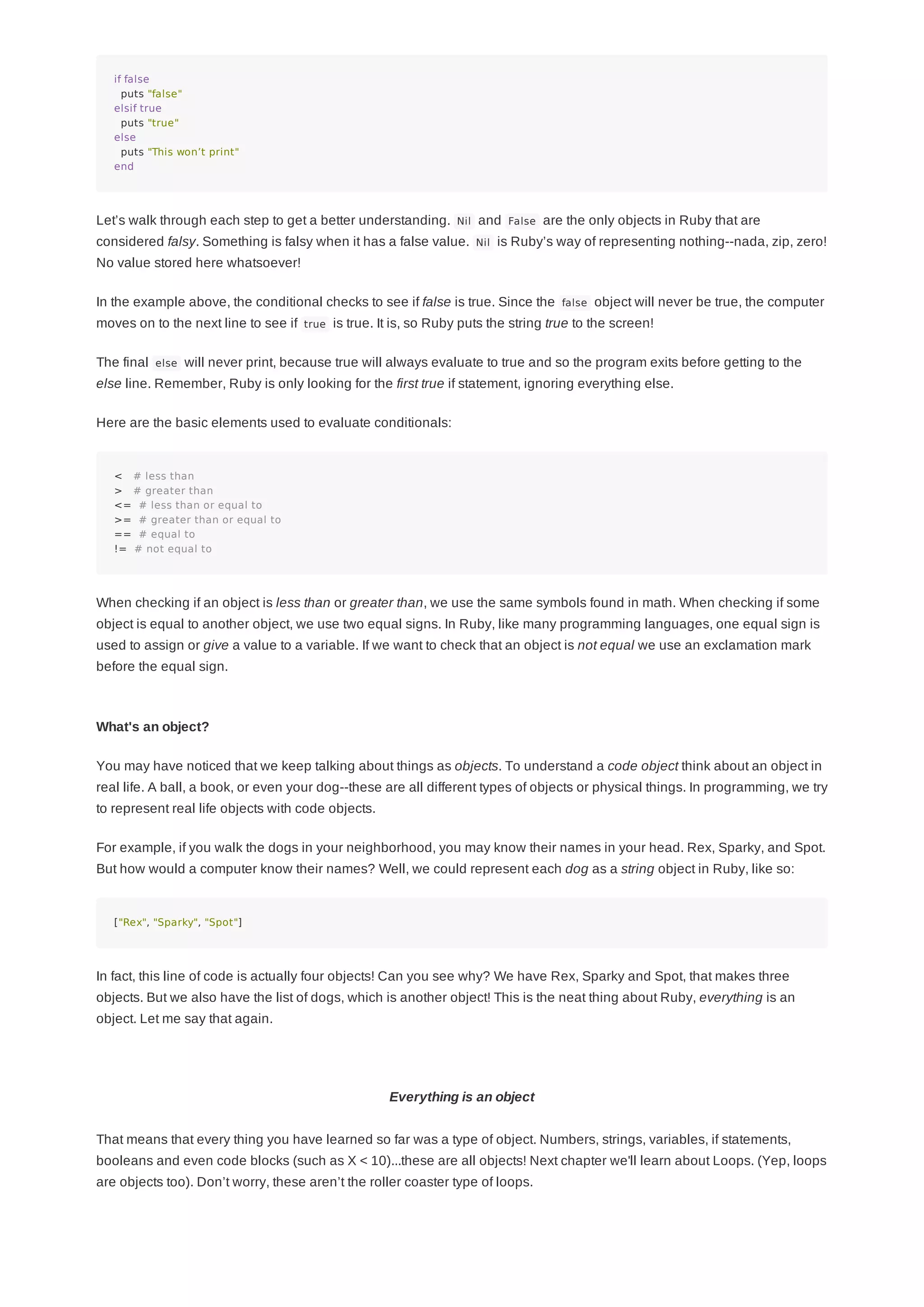 if false
puts "false"
elsif true
puts "true"
else
puts "This won’t print"
end
Let’s walk through each step to get a better understanding. Nil and False are the only objects in Ruby that are
considered falsy. Something is falsy when it has a false value. Nil is Ruby’s way of representing nothing--nada, zip, zero!
No value stored here whatsoever!
In the example above, the conditional checks to see if false is true. Since the false object will never be true, the computer
moves on to the next line to see if true is true. It is, so Ruby puts the string true to the screen!
The final else will never print, because true will always evaluate to true and so the program exits before getting to the
else line. Remember, Ruby is only looking for the first true if statement, ignoring everything else.
Here are the basic elements used to evaluate conditionals:
< # less than
> # greater than
<= # less than or equal to
>= # greater than or equal to
== # equal to
!= # not equal to
When checking if an object is less than or greater than, we use the same symbols found in math. When checking if some
object is equal to another object, we use two equal signs. In Ruby, like many programming languages, one equal sign is
used to assign or give a value to a variable. If we want to check that an object is not equal we use an exclamation mark
before the equal sign.
What's an object?
You may have noticed that we keep talking about things as objects. To understand a code object think about an object in
real life. A ball, a book, or even your dog--these are all different types of objects or physical things. In programming, we try
to represent real life objects with code objects.
For example, if you walk the dogs in your neighborhood, you may know their names in your head. Rex, Sparky, and Spot.
But how would a computer know their names? Well, we could represent each dog as a string object in Ruby, like so:
["Rex", "Sparky", "Spot"]
In fact, this line of code is actually four objects! Can you see why? We have Rex, Sparky and Spot, that makes three
objects. But we also have the list of dogs, which is another object! This is the neat thing about Ruby, everything is an
object. Let me say that again.
Everything is an object
That means that every thing you have learned so far was a type of object. Numbers, strings, variables, if statements,
booleans and even code blocks (such as X < 10)...these are all objects! Next chapter we'll learn about Loops. (Yep, loops
are objects too). Don’t worry, these aren’t the roller coaster type of loops.
 