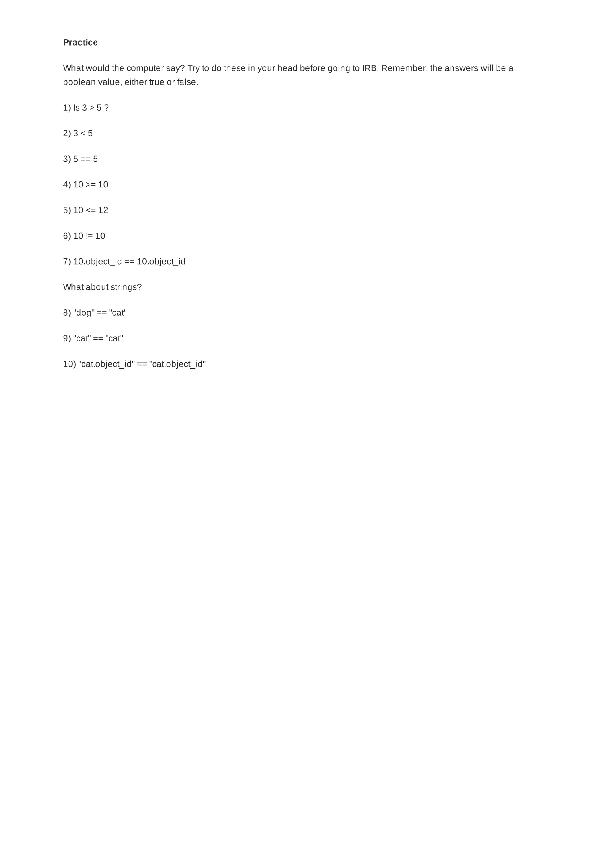 Practice
What would the computer say? Try to do these in your head before going to IRB. Remember, the answers will be a
boolean value, either true or false.
1) Is 3 > 5 ?
2) 3 < 5
3) 5 == 5
4) 10 >= 10
5) 10 <= 12
6) 10 != 10
7) 10.object_id == 10.object_id
What about strings?
8) "dog" == "cat"
9) "cat" == "cat"
10) "cat.object_id" == "cat.object_id"
 