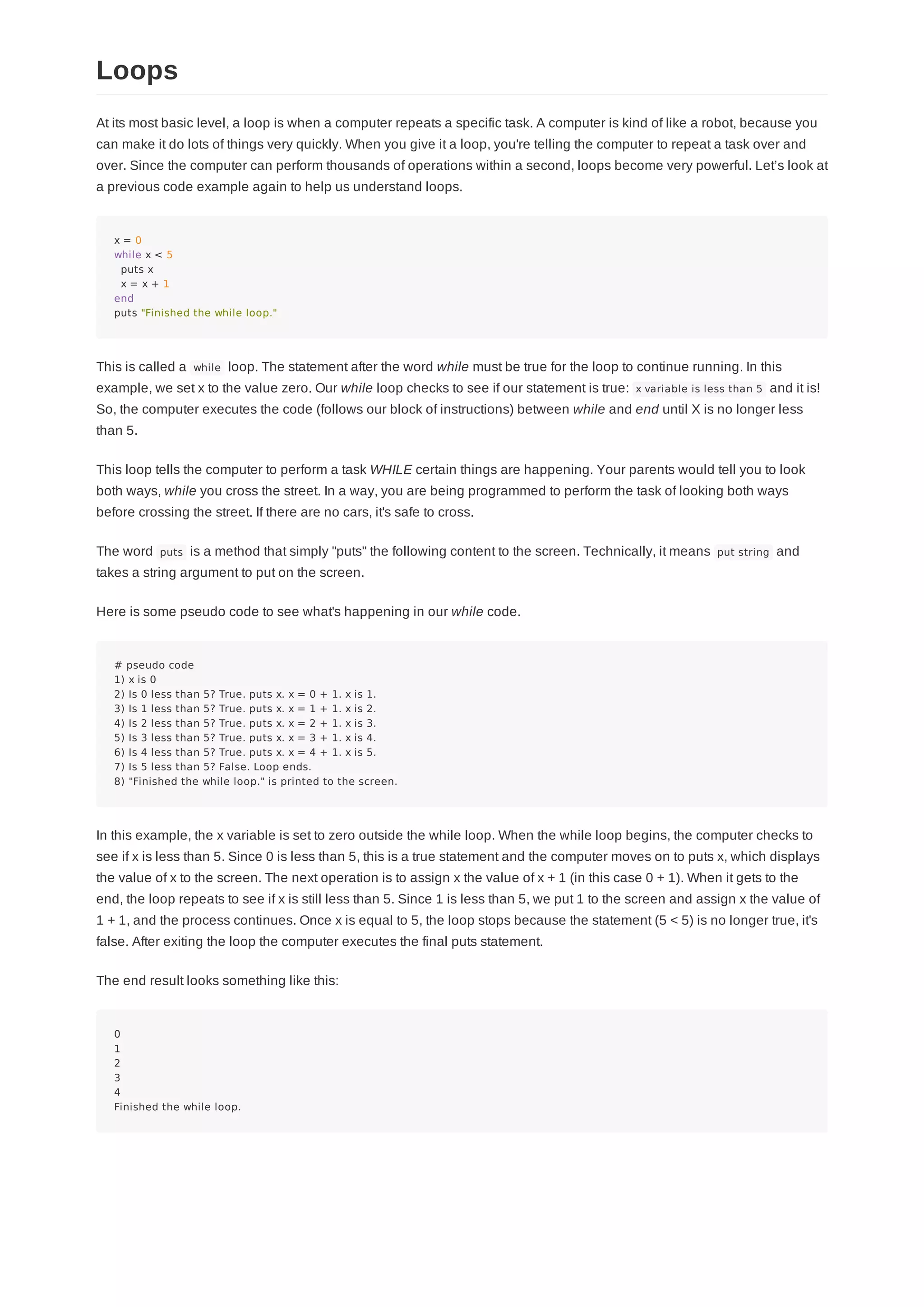 At its most basic level, a loop is when a computer repeats a specific task. A computer is kind of like a robot, because you
can make it do lots of things very quickly. When you give it a loop, you're telling the computer to repeat a task over and
over. Since the computer can perform thousands of operations within a second, loops become very powerful. Let’s look at
a previous code example again to help us understand loops.
x = 0
while x < 5
puts x
x = x + 1
end
puts "Finished the while loop."
This is called a while loop. The statement after the word while must be true for the loop to continue running. In this
example, we set x to the value zero. Our while loop checks to see if our statement is true: x variable is less than 5 and it is!
So, the computer executes the code (follows our block of instructions) between while and end until X is no longer less
than 5.
This loop tells the computer to perform a task WHILE certain things are happening. Your parents would tell you to look
both ways, while you cross the street. In a way, you are being programmed to perform the task of looking both ways
before crossing the street. If there are no cars, it's safe to cross.
The word puts is a method that simply "puts" the following content to the screen. Technically, it means put string and
takes a string argument to put on the screen.
Here is some pseudo code to see what's happening in our while code.
# pseudo code
1) x is 0
2) Is 0 less than 5? True. puts x. x = 0 + 1. x is 1.
3) Is 1 less than 5? True. puts x. x = 1 + 1. x is 2.
4) Is 2 less than 5? True. puts x. x = 2 + 1. x is 3.
5) Is 3 less than 5? True. puts x. x = 3 + 1. x is 4.
6) Is 4 less than 5? True. puts x. x = 4 + 1. x is 5.
7) Is 5 less than 5? False. Loop ends.
8) "Finished the while loop." is printed to the screen.
In this example, the x variable is set to zero outside the while loop. When the while loop begins, the computer checks to
see if x is less than 5. Since 0 is less than 5, this is a true statement and the computer moves on to puts x, which displays
the value of x to the screen. The next operation is to assign x the value of x + 1 (in this case 0 + 1). When it gets to the
end, the loop repeats to see if x is still less than 5. Since 1 is less than 5, we put 1 to the screen and assign x the value of
1 + 1, and the process continues. Once x is equal to 5, the loop stops because the statement (5 < 5) is no longer true, it's
false. After exiting the loop the computer executes the final puts statement.
The end result looks something like this:
0
1
2
3
4
Finished the while loop.
Loops
 