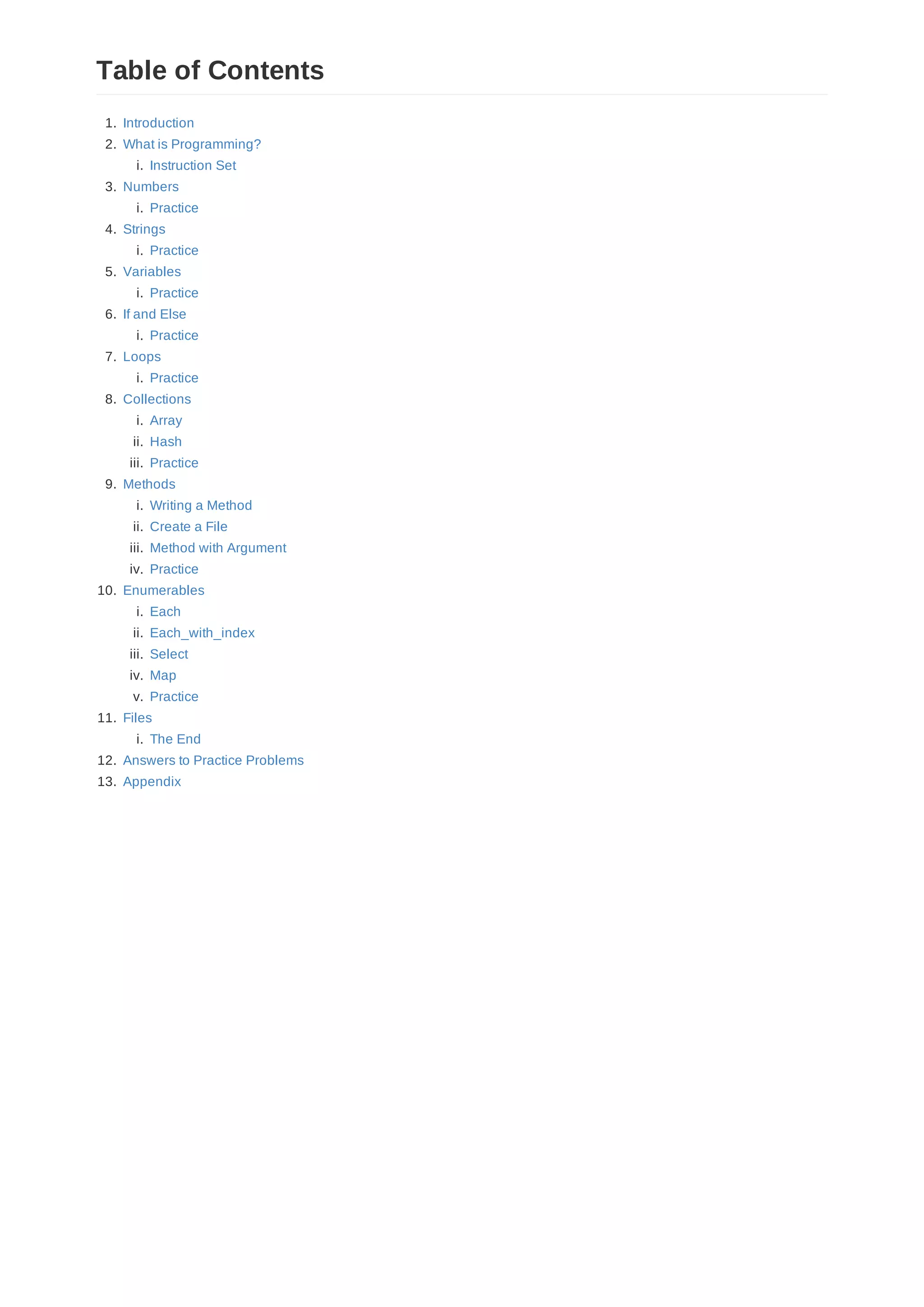1. Introduction
2. What is Programming?
i. Instruction Set
3. Numbers
i. Practice
4. Strings
i. Practice
5. Variables
i. Practice
6. If and Else
i. Practice
7. Loops
i. Practice
8. Collections
i. Array
ii. Hash
iii. Practice
9. Methods
i. Writing a Method
ii. Create a File
iii. Method with Argument
iv. Practice
10. Enumerables
i. Each
ii. Each_with_index
iii. Select
iv. Map
v. Practice
11. Files
i. The End
12. Answers to Practice Problems
13. Appendix
Table of Contents
 