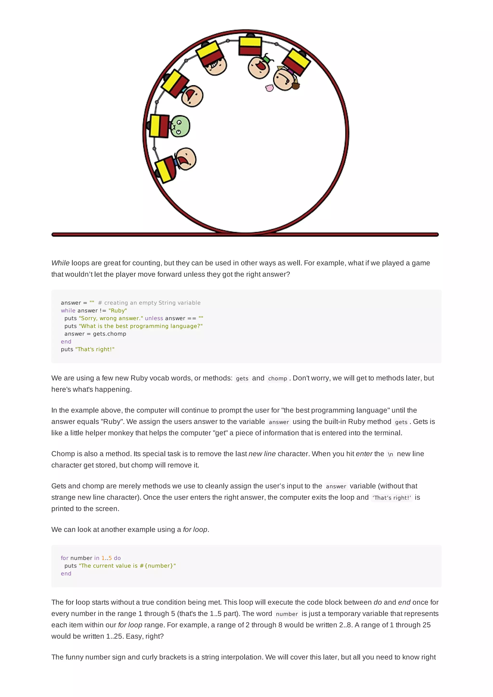 While loops are great for counting, but they can be used in other ways as well. For example, what if we played a game
that wouldn’t let the player move forward unless they got the right answer?
answer = "" # creating an empty String variable
while answer != "Ruby"
puts "Sorry, wrong answer." unless answer == ""
puts "What is the best programming language?"
answer = gets.chomp
end
puts "That's right!"
We are using a few new Ruby vocab words, or methods: gets and chomp . Don't worry, we will get to methods later, but
here's what's happening.
In the example above, the computer will continue to prompt the user for "the best programming language" until the
answer equals "Ruby". We assign the users answer to the variable answer using the built-in Ruby method gets . Gets is
like a little helper monkey that helps the computer "get" a piece of information that is entered into the terminal.
Chomp is also a method. Its special task is to remove the last new line character. When you hit enter the n new line
character get stored, but chomp will remove it.
Gets and chomp are merely methods we use to cleanly assign the user’s input to the answer variable (without that
strange new line character). Once the user enters the right answer, the computer exits the loop and ‘That’s right!’ is
printed to the screen.
We can look at another example using a for loop.
for number in 1..5 do
puts "The current value is #{number}"
end
The for loop starts without a true condition being met. This loop will execute the code block between do and end once for
every number in the range 1 through 5 (that's the 1..5 part). The word number is just a temporary variable that represents
each item within our for loop range. For example, a range of 2 through 8 would be written 2..8. A range of 1 through 25
would be written 1..25. Easy, right?
The funny number sign and curly brackets is a string interpolation. We will cover this later, but all you need to know right
 