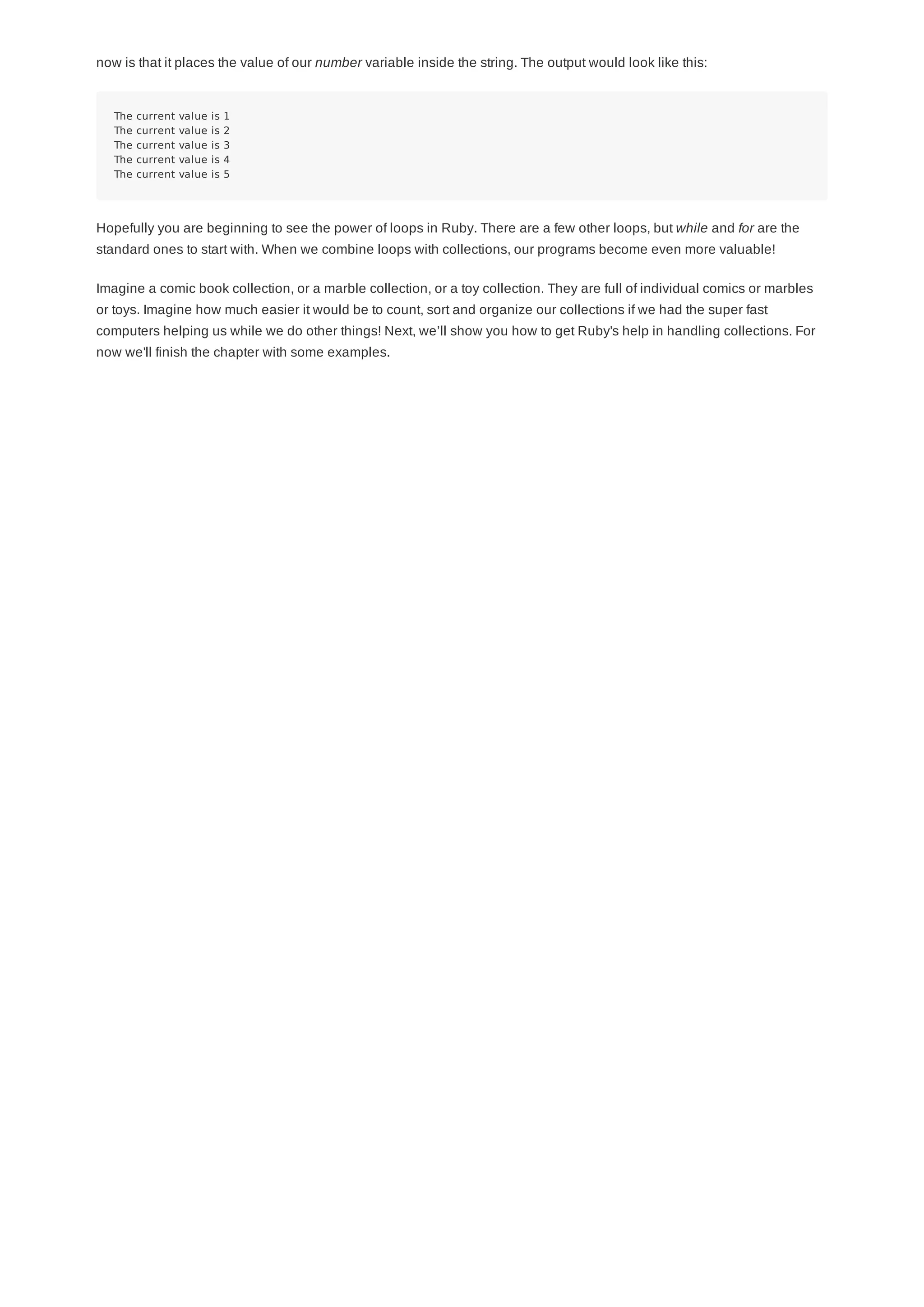 now is that it places the value of our number variable inside the string. The output would look like this:
The current value is 1
The current value is 2
The current value is 3
The current value is 4
The current value is 5
Hopefully you are beginning to see the power of loops in Ruby. There are a few other loops, but while and for are the
standard ones to start with. When we combine loops with collections, our programs become even more valuable!
Imagine a comic book collection, or a marble collection, or a toy collection. They are full of individual comics or marbles
or toys. Imagine how much easier it would be to count, sort and organize our collections if we had the super fast
computers helping us while we do other things! Next, we’ll show you how to get Ruby's help in handling collections. For
now we'll finish the chapter with some examples.
 
