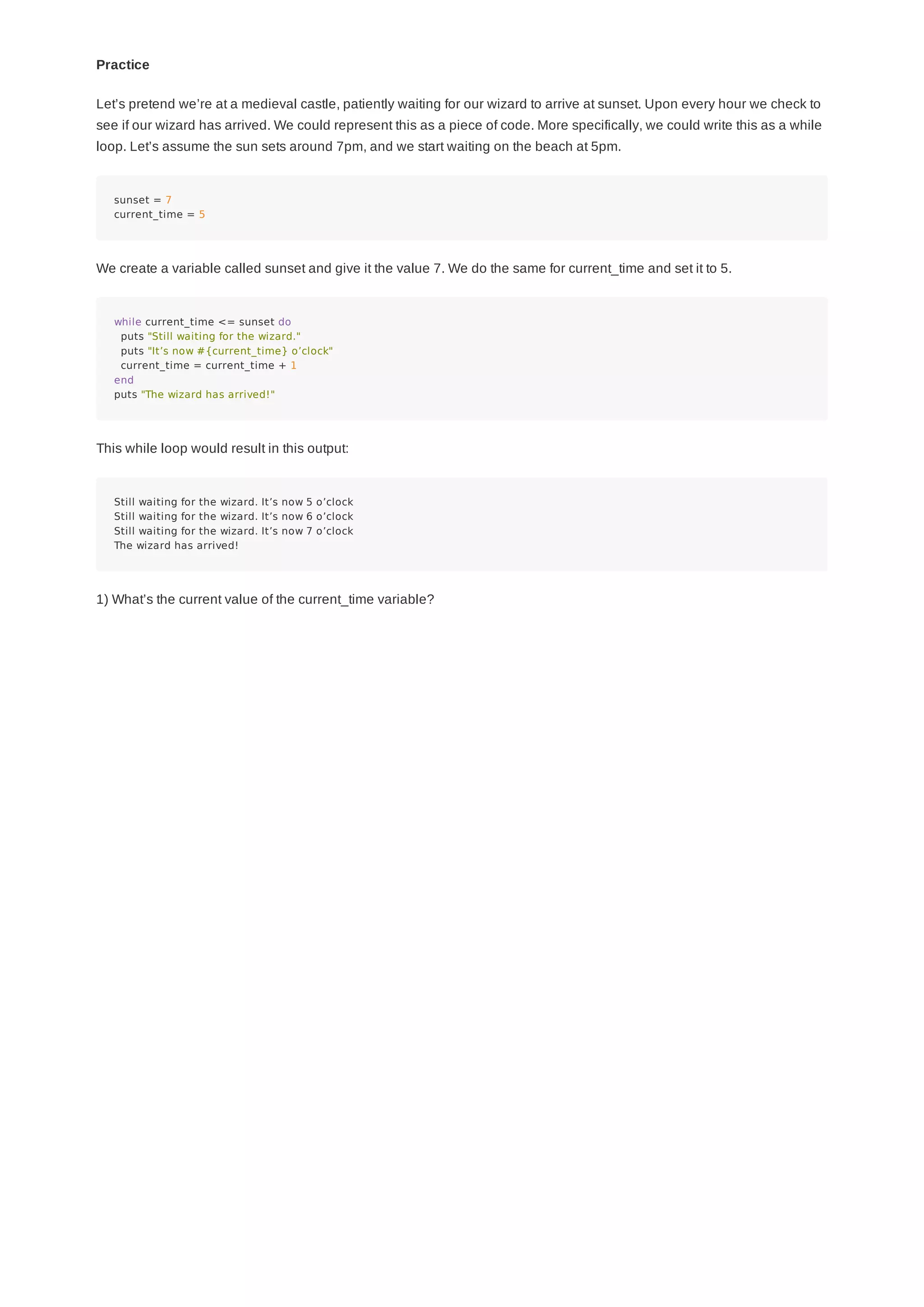 Practice
Let’s pretend we’re at a medieval castle, patiently waiting for our wizard to arrive at sunset. Upon every hour we check to
see if our wizard has arrived. We could represent this as a piece of code. More specifically, we could write this as a while
loop. Let’s assume the sun sets around 7pm, and we start waiting on the beach at 5pm.
sunset = 7
current_time = 5
We create a variable called sunset and give it the value 7. We do the same for current_time and set it to 5.
while current_time <= sunset do
puts "Still waiting for the wizard."
puts "It’s now #{current_time} o’clock"
current_time = current_time + 1
end
puts "The wizard has arrived!"
This while loop would result in this output:
Still waiting for the wizard. It’s now 5 o’clock
Still waiting for the wizard. It’s now 6 o’clock
Still waiting for the wizard. It’s now 7 o’clock
The wizard has arrived!
1) What’s the current value of the current_time variable?
 