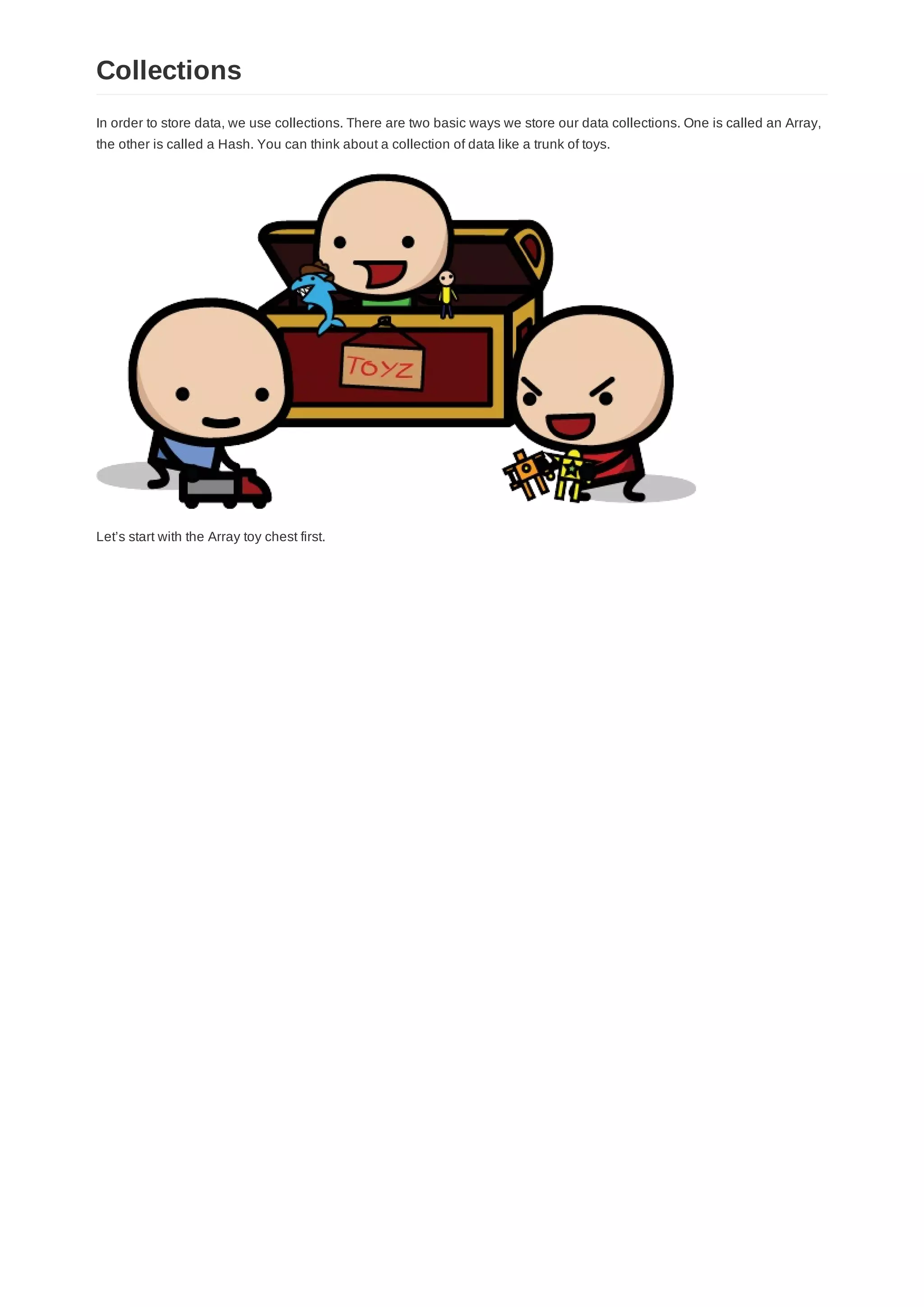 In order to store data, we use collections. There are two basic ways we store our data collections. One is called an Array,
the other is called a Hash. You can think about a collection of data like a trunk of toys.
Let’s start with the Array toy chest first.
Collections
 