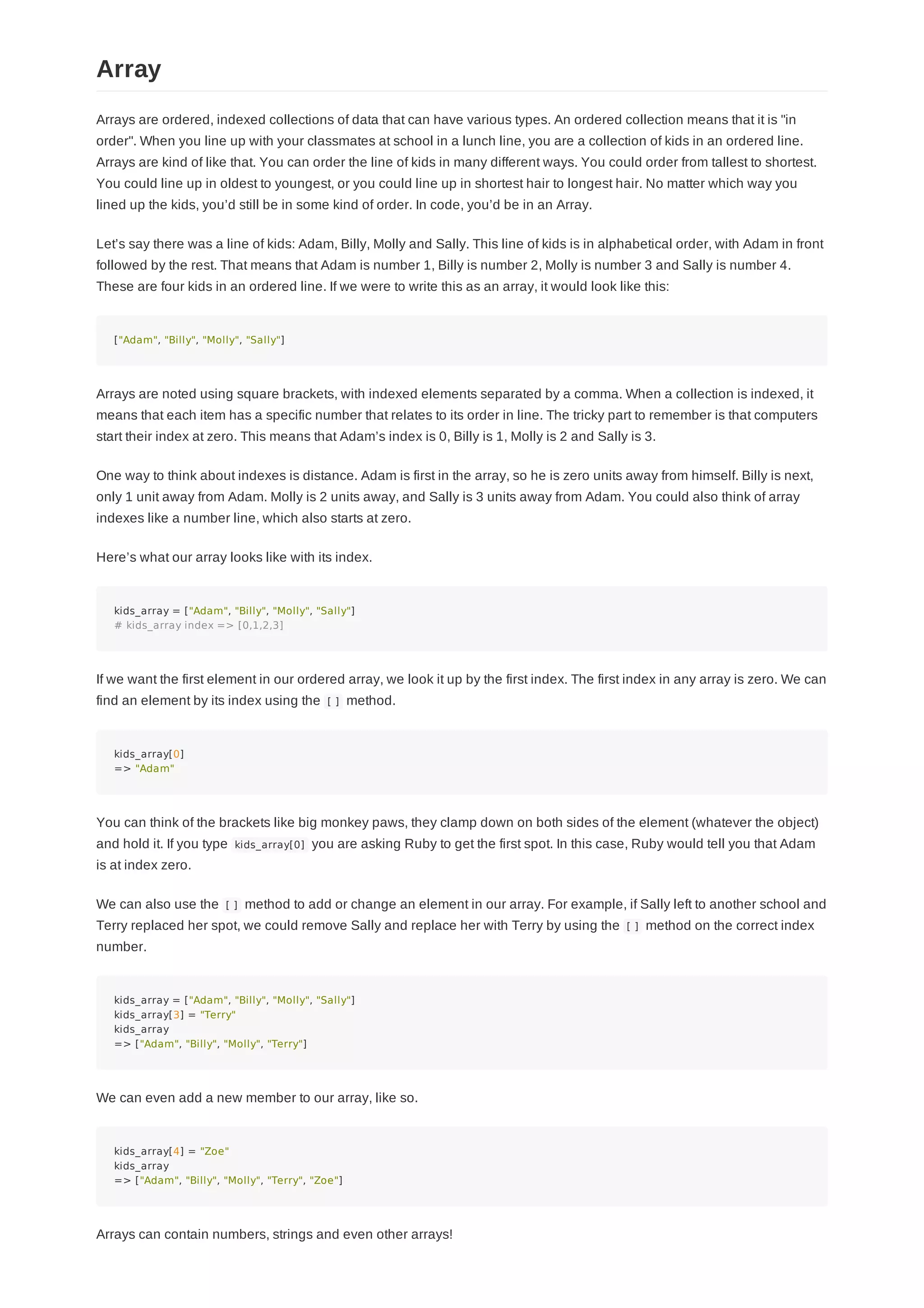 Arrays are ordered, indexed collections of data that can have various types. An ordered collection means that it is "in
order". When you line up with your classmates at school in a lunch line, you are a collection of kids in an ordered line.
Arrays are kind of like that. You can order the line of kids in many different ways. You could order from tallest to shortest.
You could line up in oldest to youngest, or you could line up in shortest hair to longest hair. No matter which way you
lined up the kids, you’d still be in some kind of order. In code, you’d be in an Array.
Let’s say there was a line of kids: Adam, Billy, Molly and Sally. This line of kids is in alphabetical order, with Adam in front
followed by the rest. That means that Adam is number 1, Billy is number 2, Molly is number 3 and Sally is number 4.
These are four kids in an ordered line. If we were to write this as an array, it would look like this:
["Adam", "Billy", "Molly", "Sally"]
Arrays are noted using square brackets, with indexed elements separated by a comma. When a collection is indexed, it
means that each item has a specific number that relates to its order in line. The tricky part to remember is that computers
start their index at zero. This means that Adam’s index is 0, Billy is 1, Molly is 2 and Sally is 3.
One way to think about indexes is distance. Adam is first in the array, so he is zero units away from himself. Billy is next,
only 1 unit away from Adam. Molly is 2 units away, and Sally is 3 units away from Adam. You could also think of array
indexes like a number line, which also starts at zero.
Here’s what our array looks like with its index.
kids_array = ["Adam", "Billy", "Molly", "Sally"]
# kids_array index => [0,1,2,3]
If we want the first element in our ordered array, we look it up by the first index. The first index in any array is zero. We can
find an element by its index using the [ ] method.
kids_array[0]
=> "Adam"
You can think of the brackets like big monkey paws, they clamp down on both sides of the element (whatever the object)
and hold it. If you type kids_array[0] you are asking Ruby to get the first spot. In this case, Ruby would tell you that Adam
is at index zero.
We can also use the [ ] method to add or change an element in our array. For example, if Sally left to another school and
Terry replaced her spot, we could remove Sally and replace her with Terry by using the [ ] method on the correct index
number.
kids_array = ["Adam", "Billy", "Molly", "Sally"]
kids_array[3] = "Terry"
kids_array
=> ["Adam", "Billy", "Molly", "Terry"]
We can even add a new member to our array, like so.
kids_array[4] = "Zoe"
kids_array
=> ["Adam", "Billy", "Molly", "Terry", "Zoe"]
Arrays can contain numbers, strings and even other arrays!
Array
 
