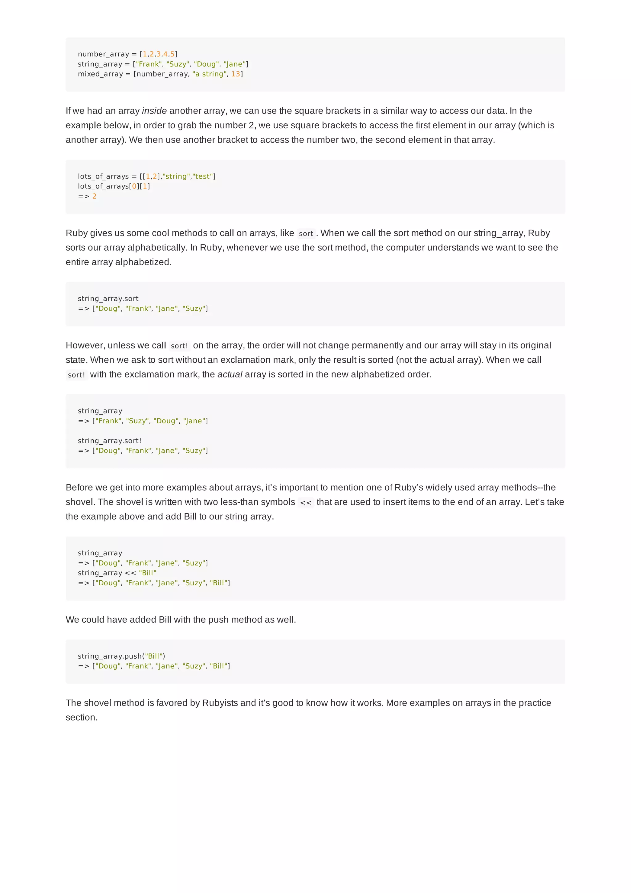 number_array = [1,2,3,4,5]
string_array = ["Frank", "Suzy", "Doug", "Jane"]
mixed_array = [number_array, "a string", 13]
If we had an array inside another array, we can use the square brackets in a similar way to access our data. In the
example below, in order to grab the number 2, we use square brackets to access the first element in our array (which is
another array). We then use another bracket to access the number two, the second element in that array.
lots_of_arrays = [[1,2],"string","test"]
lots_of_arrays[0][1]
=> 2
Ruby gives us some cool methods to call on arrays, like sort . When we call the sort method on our string_array, Ruby
sorts our array alphabetically. In Ruby, whenever we use the sort method, the computer understands we want to see the
entire array alphabetized.
string_array.sort
=> ["Doug", "Frank", "Jane", "Suzy"]
However, unless we call sort! on the array, the order will not change permanently and our array will stay in its original
state. When we ask to sort without an exclamation mark, only the result is sorted (not the actual array). When we call
sort! with the exclamation mark, the actual array is sorted in the new alphabetized order.
string_array
=> ["Frank", "Suzy", "Doug", "Jane"]
string_array.sort!
=> ["Doug", "Frank", "Jane", "Suzy"]
Before we get into more examples about arrays, it’s important to mention one of Ruby’s widely used array methods--the
shovel. The shovel is written with two less-than symbols << that are used to insert items to the end of an array. Let’s take
the example above and add Bill to our string array.
string_array
=> ["Doug", "Frank", "Jane", "Suzy"]
string_array << "Bill"
=> ["Doug", "Frank", "Jane", "Suzy", "Bill"]
We could have added Bill with the push method as well.
string_array.push("Bill")
=> ["Doug", "Frank", "Jane", "Suzy", "Bill"]
The shovel method is favored by Rubyists and it’s good to know how it works. More examples on arrays in the practice
section.
 