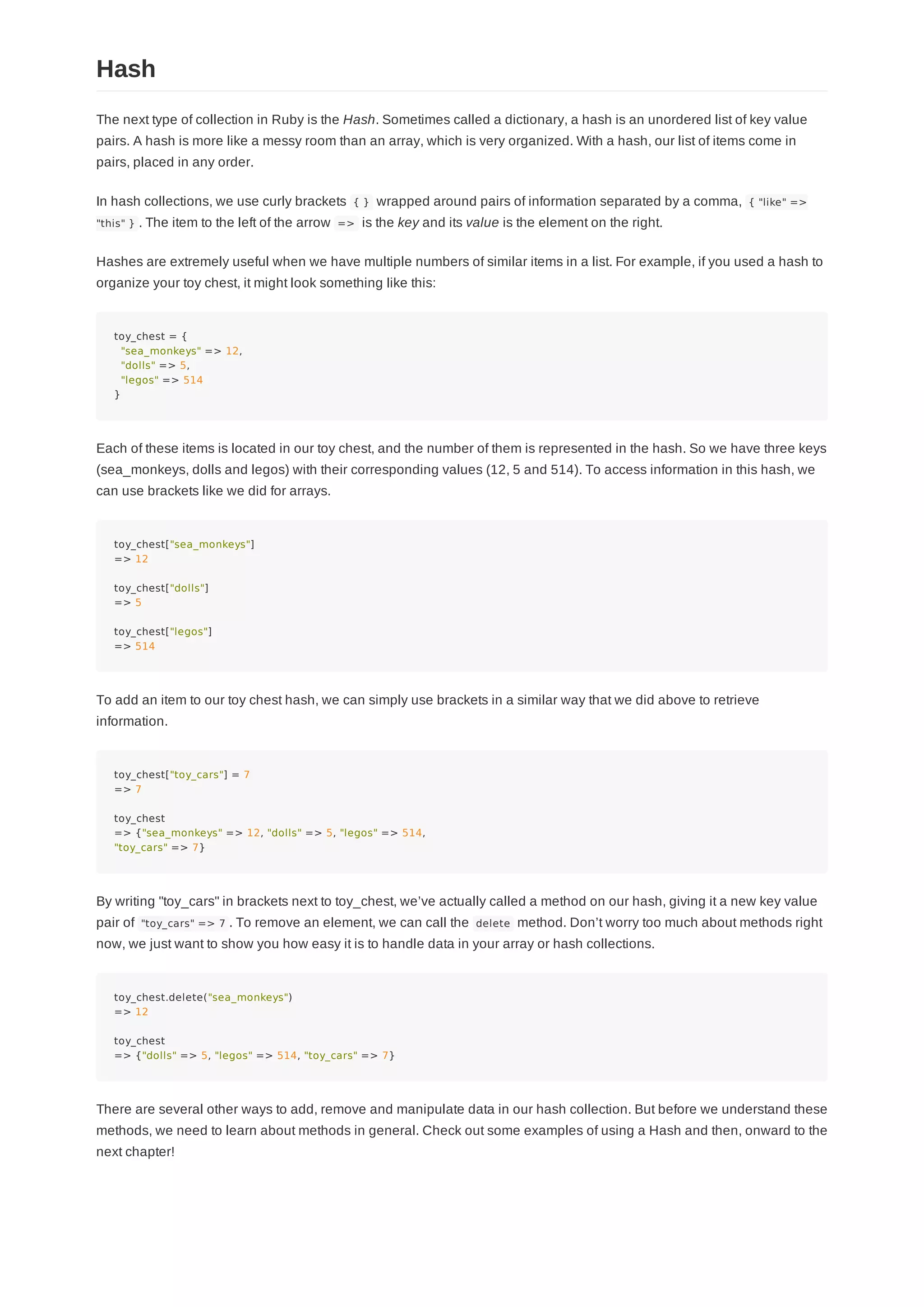 The next type of collection in Ruby is the Hash. Sometimes called a dictionary, a hash is an unordered list of key value
pairs. A hash is more like a messy room than an array, which is very organized. With a hash, our list of items come in
pairs, placed in any order.
In hash collections, we use curly brackets { } wrapped around pairs of information separated by a comma, { "like" =>
"this" } . The item to the left of the arrow => is the key and its value is the element on the right.
Hashes are extremely useful when we have multiple numbers of similar items in a list. For example, if you used a hash to
organize your toy chest, it might look something like this:
toy_chest = {
"sea_monkeys" => 12,
"dolls" => 5,
"legos" => 514
}
Each of these items is located in our toy chest, and the number of them is represented in the hash. So we have three keys
(sea_monkeys, dolls and legos) with their corresponding values (12, 5 and 514). To access information in this hash, we
can use brackets like we did for arrays.
toy_chest["sea_monkeys"]
=> 12
toy_chest["dolls"]
=> 5
toy_chest["legos"]
=> 514
To add an item to our toy chest hash, we can simply use brackets in a similar way that we did above to retrieve
information.
toy_chest["toy_cars"] = 7
=> 7
toy_chest
=> {"sea_monkeys" => 12, "dolls" => 5, "legos" => 514,
"toy_cars" => 7}
By writing "toy_cars" in brackets next to toy_chest, we’ve actually called a method on our hash, giving it a new key value
pair of "toy_cars" => 7 . To remove an element, we can call the delete method. Don’t worry too much about methods right
now, we just want to show you how easy it is to handle data in your array or hash collections.
toy_chest.delete("sea_monkeys")
=> 12
toy_chest
=> {"dolls" => 5, "legos" => 514, "toy_cars" => 7}
There are several other ways to add, remove and manipulate data in our hash collection. But before we understand these
methods, we need to learn about methods in general. Check out some examples of using a Hash and then, onward to the
next chapter!
Hash
 