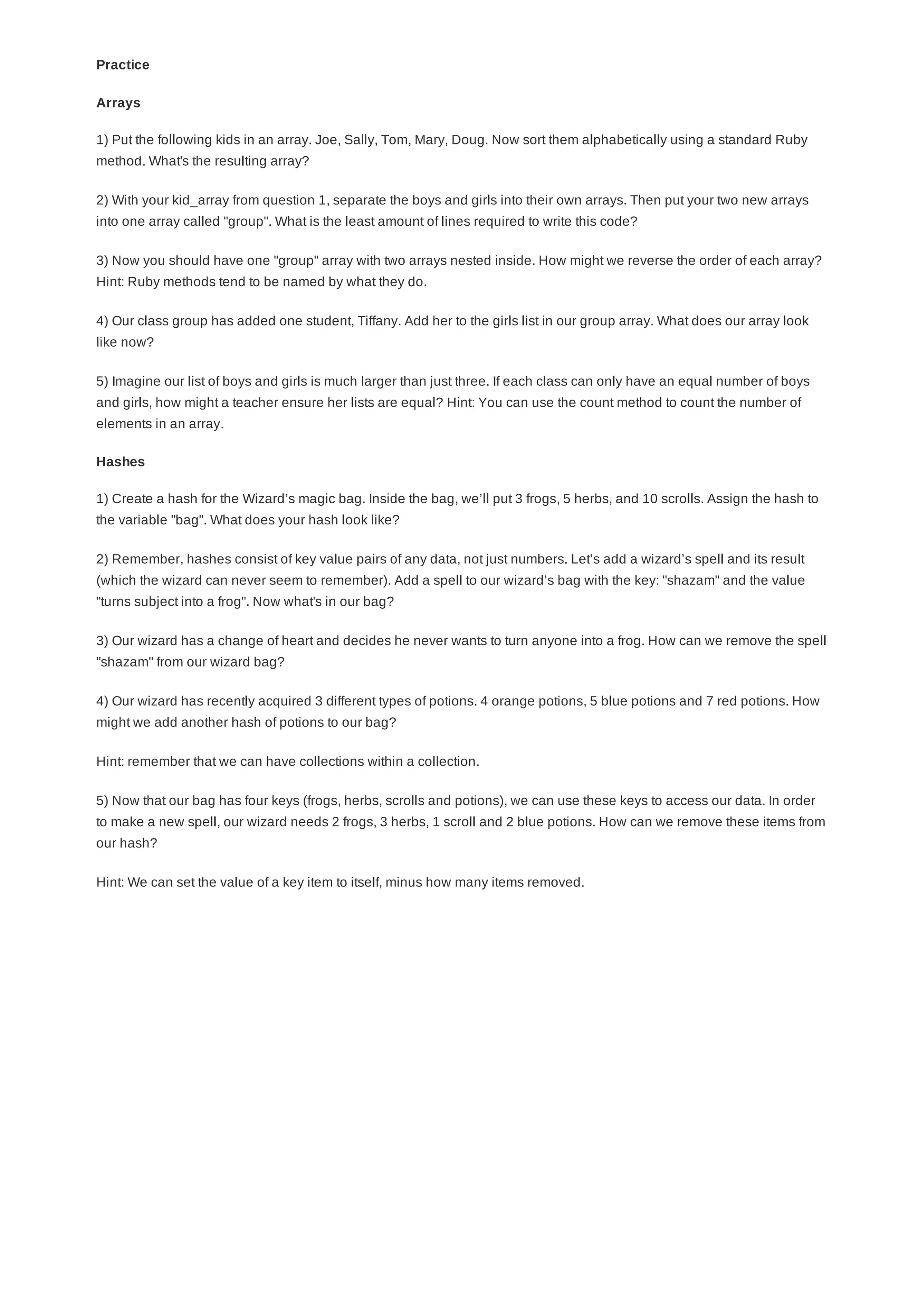 Practice
1) Put the following kids in an array. Joe, Sally, Tom, Mary, Doug. Now sort them alphabetically using a standard Ruby
method. What's the resulting array?
2) With your kid_array from question 1, separate the boys and girls into their own arrays. Then put your two new arrays
into one array called "group". What is the least amount of lines required to write this code?
3) Now you should have one "group" array with two arrays nested inside. How might we reverse the order of each array?
Hint: Ruby methods tend to be named by what they do.
4) Our class group has added one student, Tiffany. Add her to the girls list in our group array. What does our array look
like now?
5) Imagine our list of boys and girls is much larger than just three. If each class can only have an equal number of boys
and girls, how might a teacher ensure her lists are equal? Hint: You can use the count method to count the number of
elements in an array.
1) Create a hash for the Wizard’s magic bag. Inside the bag, we’ll put 3 frogs, 5 herbs, and 10 scrolls. Assign the hash to
the variable "bag". What does your hash look like?
2) Remember, hashes consist of key value pairs of any data, not just numbers. Let’s add a wizard’s spell and its result
(which the wizard can never seem to remember). Add a spell to our wizard’s bag with the key: "shazam" and the value
"turns subject into a frog". Now what's in our bag?
3) Our wizard has a change of heart and decides he never wants to turn anyone into a frog. How can we remove the spell
"shazam" from our wizard bag?
4) Our wizard has recently acquired 3 different types of potions. 4 orange potions, 5 blue potions and 7 red potions. How
might we add another hash of potions to our bag?
Hint: remember that we can have collections within a collection.
5) Now that our bag has four keys (frogs, herbs, scrolls and potions), we can use these keys to access our data. In order
to make a new spell, our wizard needs 2 frogs, 3 herbs, 1 scroll and 2 blue potions. How can we remove these items from
our hash?
Hint: We can set the value of a key item to itself, minus how many items removed.
Arrays
Hashes
 