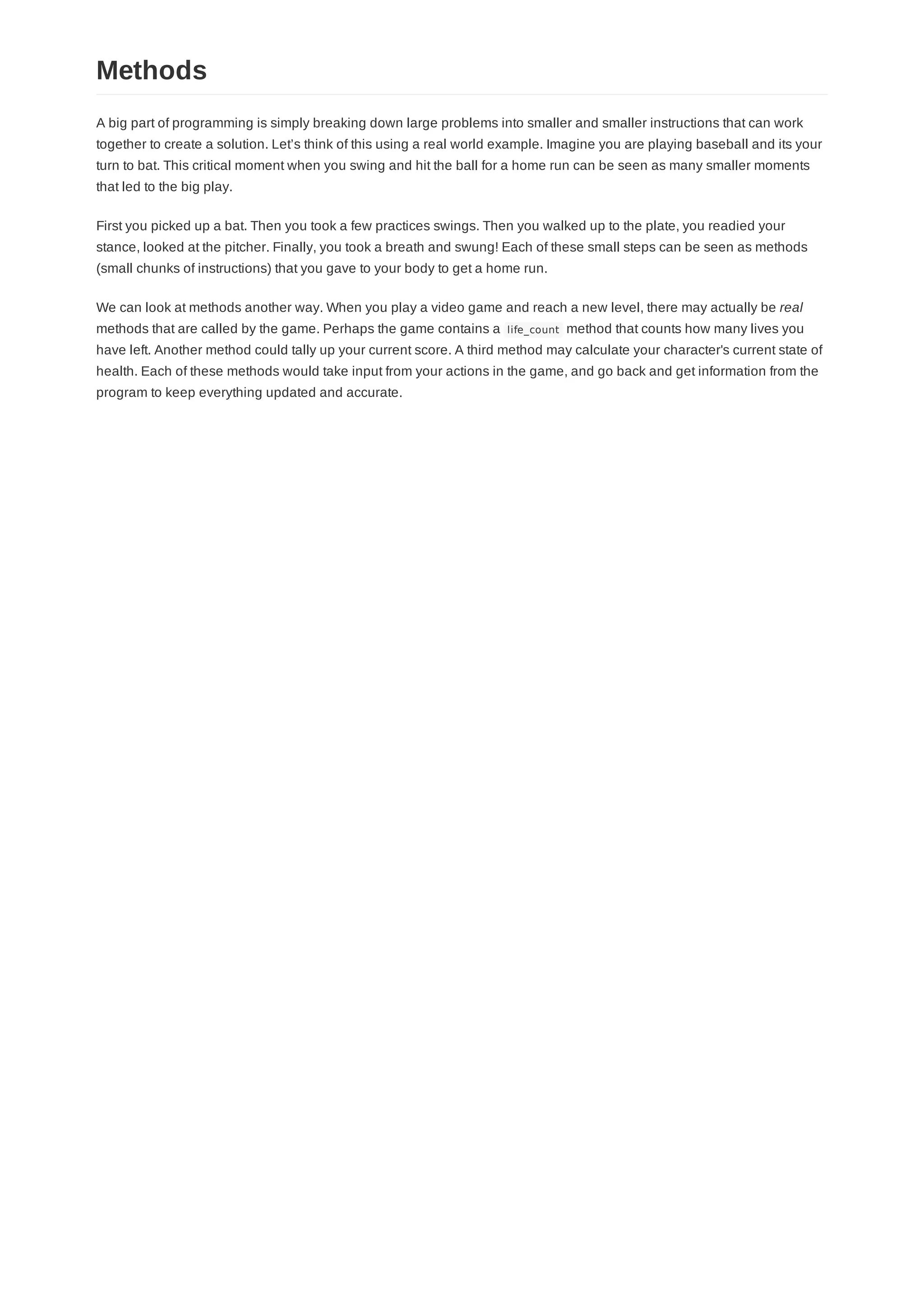 A big part of programming is simply breaking down large problems into smaller and smaller instructions that can work
together to create a solution. Let’s think of this using a real world example. Imagine you are playing baseball and its your
turn to bat. This critical moment when you swing and hit the ball for a home run can be seen as many smaller moments
that led to the big play.
First you picked up a bat. Then you took a few practices swings. Then you walked up to the plate, you readied your
stance, looked at the pitcher. Finally, you took a breath and swung! Each of these small steps can be seen as methods
(small chunks of instructions) that you gave to your body to get a home run.
We can look at methods another way. When you play a video game and reach a new level, there may actually be real
methods that are called by the game. Perhaps the game contains a life_count method that counts how many lives you
have left. Another method could tally up your current score. A third method may calculate your character's current state of
health. Each of these methods would take input from your actions in the game, and go back and get information from the
program to keep everything updated and accurate.
Methods
 