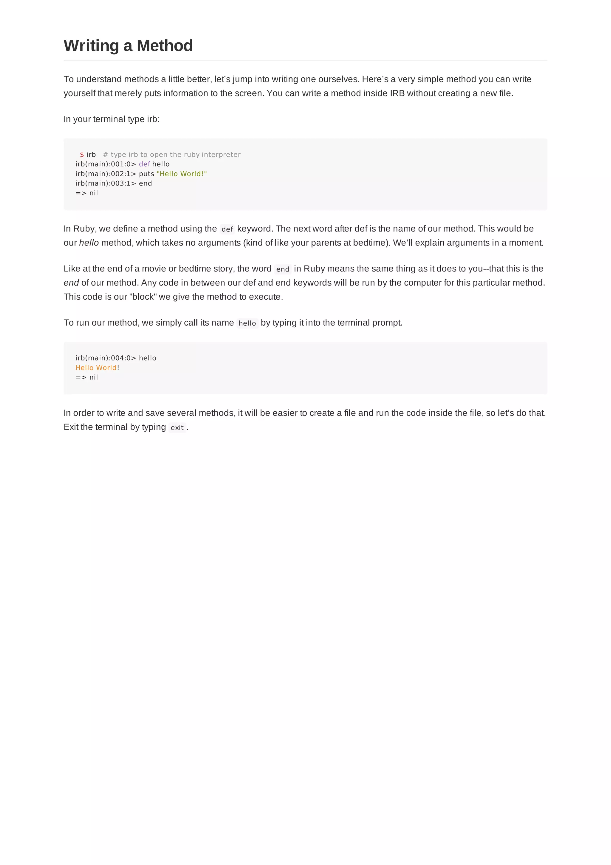 To understand methods a little better, let’s jump into writing one ourselves. Here’s a very simple method you can write
yourself that merely puts information to the screen. You can write a method inside IRB without creating a new file.
In your terminal type irb:
$ irb # type irb to open the ruby interpreter
irb(main):001:0> def hello
irb(main):002:1> puts "Hello World!"
irb(main):003:1> end
=> nil
In Ruby, we define a method using the def keyword. The next word after def is the name of our method. This would be
our hello method, which takes no arguments (kind of like your parents at bedtime). We’ll explain arguments in a moment.
Like at the end of a movie or bedtime story, the word end in Ruby means the same thing as it does to you--that this is the
end of our method. Any code in between our def and end keywords will be run by the computer for this particular method.
This code is our "block" we give the method to execute.
To run our method, we simply call its name hello by typing it into the terminal prompt.
irb(main):004:0> hello
Hello World!
=> nil
In order to write and save several methods, it will be easier to create a file and run the code inside the file, so let’s do that.
Exit the terminal by typing exit .
Writing a Method
 