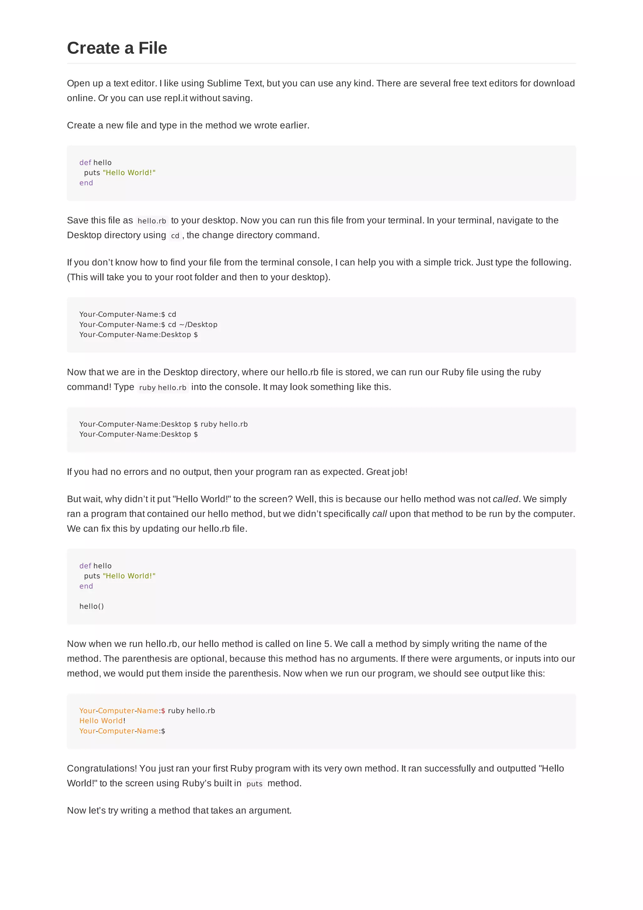 Open up a text editor. I like using Sublime Text, but you can use any kind. There are several free text editors for download
online. Or you can use repl.it without saving.
Create a new file and type in the method we wrote earlier.
def hello
puts "Hello World!"
end
Save this file as hello.rb to your desktop. Now you can run this file from your terminal. In your terminal, navigate to the
Desktop directory using cd , the change directory command.
If you don’t know how to find your file from the terminal console, I can help you with a simple trick. Just type the following.
(This will take you to your root folder and then to your desktop).
Your-Computer-Name:$ cd
Your-Computer-Name:$ cd ~/Desktop
Your-Computer-Name:Desktop $
Now that we are in the Desktop directory, where our hello.rb file is stored, we can run our Ruby file using the ruby
command! Type ruby hello.rb into the console. It may look something like this.
Your-Computer-Name:Desktop $ ruby hello.rb
Your-Computer-Name:Desktop $
If you had no errors and no output, then your program ran as expected. Great job!
But wait, why didn’t it put "Hello World!" to the screen? Well, this is because our hello method was not called. We simply
ran a program that contained our hello method, but we didn’t specifically call upon that method to be run by the computer.
We can fix this by updating our hello.rb file.
def hello
puts "Hello World!"
end
hello()
Now when we run hello.rb, our hello method is called on line 5. We call a method by simply writing the name of the
method. The parenthesis are optional, because this method has no arguments. If there were arguments, or inputs into our
method, we would put them inside the parenthesis. Now when we run our program, we should see output like this:
Your-Computer-Name:$ ruby hello.rb
Hello World!
Your-Computer-Name:$
Congratulations! You just ran your first Ruby program with its very own method. It ran successfully and outputted "Hello
World!" to the screen using Ruby’s built in puts method.
Now let’s try writing a method that takes an argument.
Create a File
 