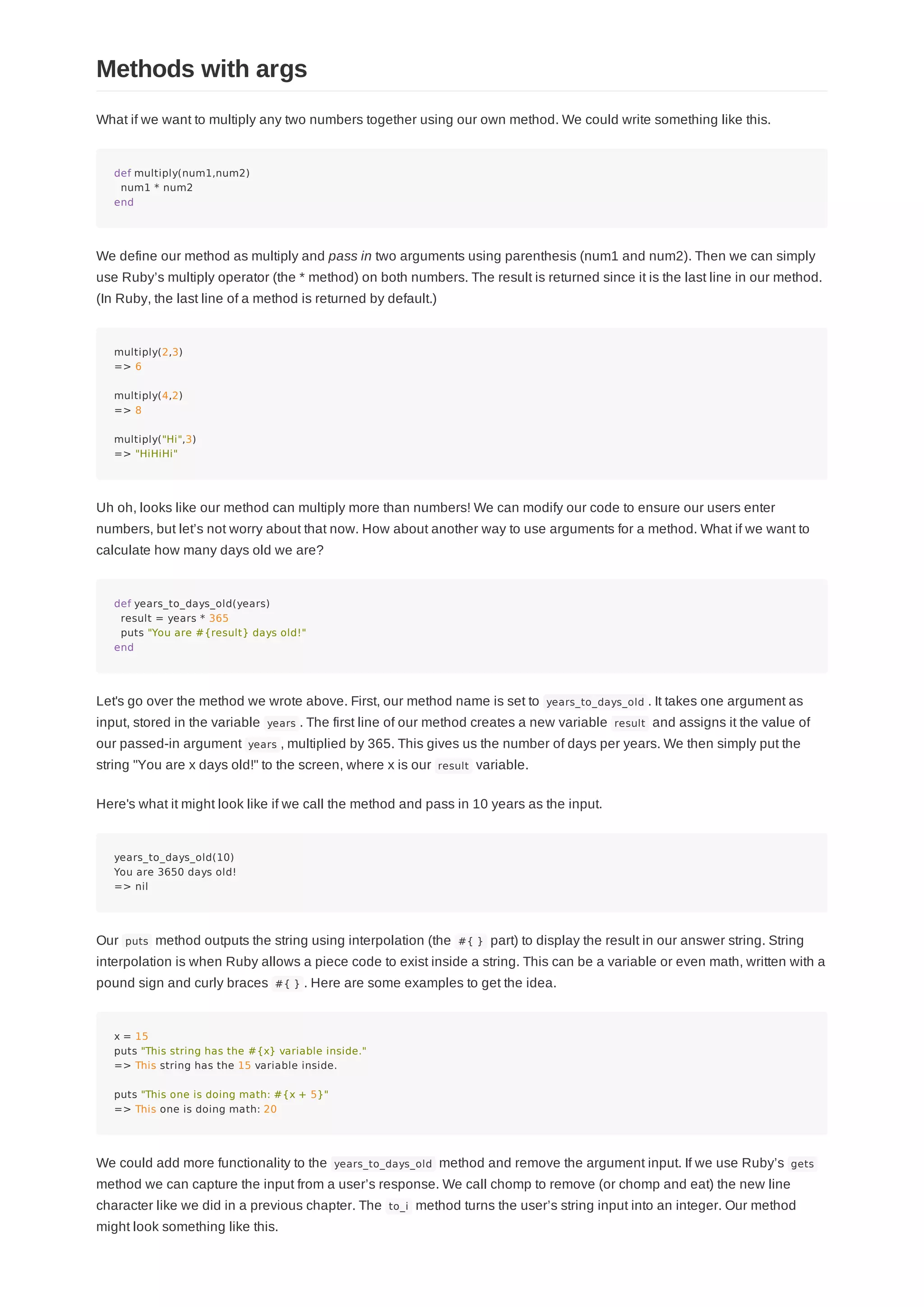 What if we want to multiply any two numbers together using our own method. We could write something like this.
def multiply(num1,num2)
num1 * num2
end
We define our method as multiply and pass in two arguments using parenthesis (num1 and num2). Then we can simply
use Ruby’s multiply operator (the * method) on both numbers. The result is returned since it is the last line in our method.
(In Ruby, the last line of a method is returned by default.)
multiply(2,3)
=> 6
multiply(4,2)
=> 8
multiply("Hi",3)
=> "HiHiHi"
Uh oh, looks like our method can multiply more than numbers! We can modify our code to ensure our users enter
numbers, but let’s not worry about that now. How about another way to use arguments for a method. What if we want to
calculate how many days old we are?
def years_to_days_old(years)
result = years * 365
puts "You are #{result} days old!"
end
Let's go over the method we wrote above. First, our method name is set to years_to_days_old . It takes one argument as
input, stored in the variable years . The first line of our method creates a new variable result and assigns it the value of
our passed-in argument years , multiplied by 365. This gives us the number of days per years. We then simply put the
string "You are x days old!" to the screen, where x is our result variable.
Here's what it might look like if we call the method and pass in 10 years as the input.
years_to_days_old(10)
You are 3650 days old!
=> nil
Our puts method outputs the string using interpolation (the #{ } part) to display the result in our answer string. String
interpolation is when Ruby allows a piece code to exist inside a string. This can be a variable or even math, written with a
pound sign and curly braces #{ } . Here are some examples to get the idea.
x = 15
puts "This string has the #{x} variable inside."
=> This string has the 15 variable inside.
puts "This one is doing math: #{x + 5}"
=> This one is doing math: 20
We could add more functionality to the years_to_days_old method and remove the argument input. If we use Ruby’s gets
method we can capture the input from a user’s response. We call chomp to remove (or chomp and eat) the new line
character like we did in a previous chapter. The to_i method turns the user’s string input into an integer. Our method
might look something like this.
Methods with args
 
