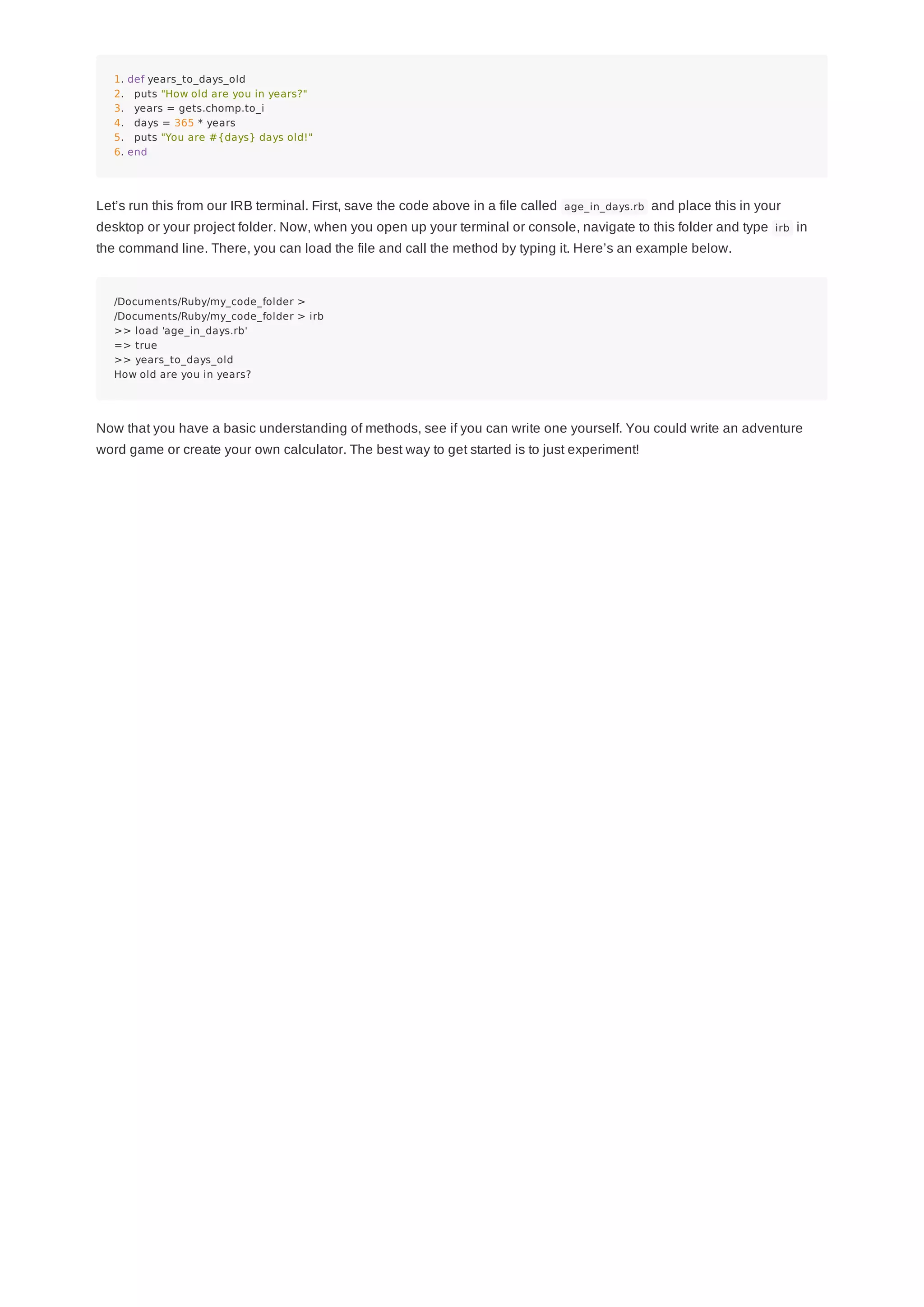 1. def years_to_days_old
2. puts "How old are you in years?"
3. years = gets.chomp.to_i
4. days = 365 * years
5. puts "You are #{days} days old!"
6. end
Let’s run this from our IRB terminal. First, save the code above in a file called age_in_days.rb and place this in your
desktop or your project folder. Now, when you open up your terminal or console, navigate to this folder and type irb in
the command line. There, you can load the file and call the method by typing it. Here’s an example below.
/Documents/Ruby/my_code_folder >
/Documents/Ruby/my_code_folder > irb
>> load 'age_in_days.rb'
=> true
>> years_to_days_old
How old are you in years?
Now that you have a basic understanding of methods, see if you can write one yourself. You could write an adventure
word game or create your own calculator. The best way to get started is to just experiment!
 