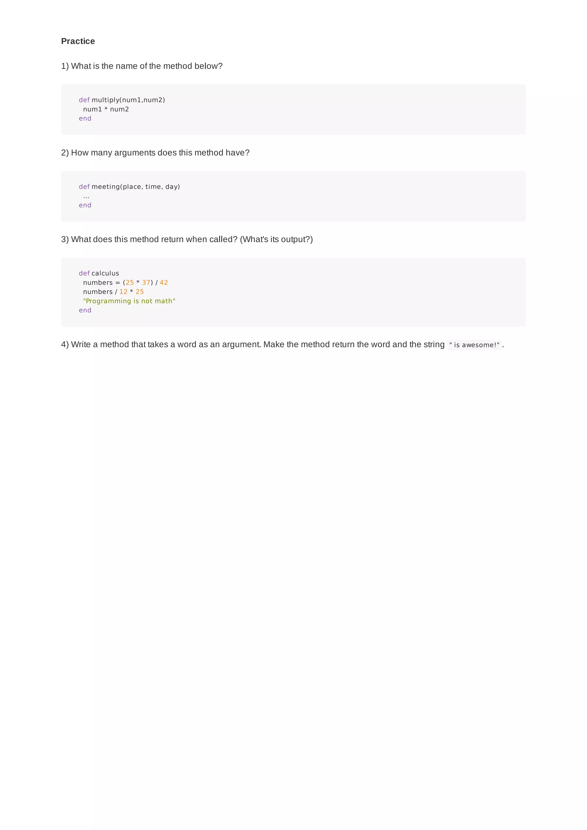 Practice
1) What is the name of the method below?
def multiply(num1,num2)
num1 * num2
end
2) How many arguments does this method have?
def meeting(place, time, day)
...
end
3) What does this method return when called? (What's its output?)
def calculus
numbers = (25 * 37) / 42
numbers / 12 * 25
"Programming is not math"
end
4) Write a method that takes a word as an argument. Make the method return the word and the string " is awesome!" .
 