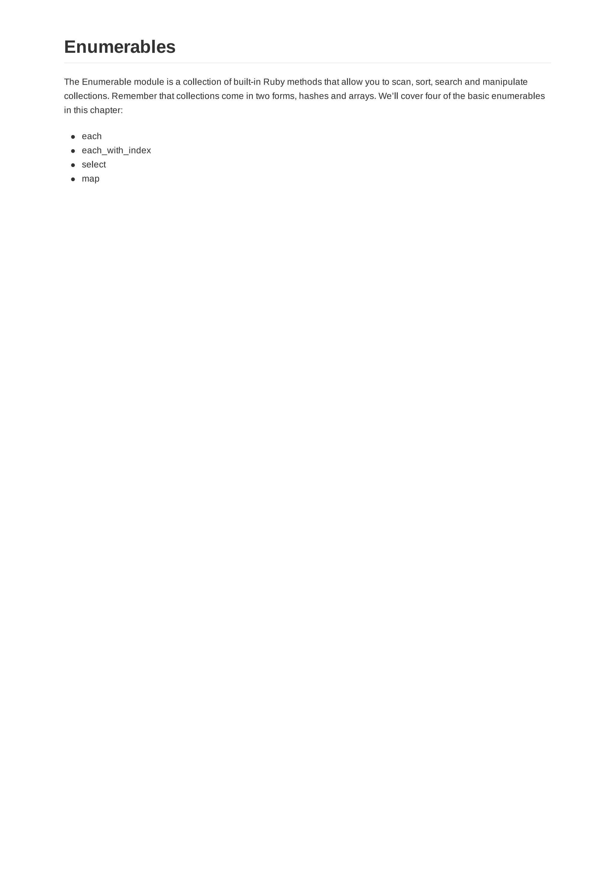 The Enumerable module is a collection of built-in Ruby methods that allow you to scan, sort, search and manipulate
collections. Remember that collections come in two forms, hashes and arrays. We’ll cover four of the basic enumerables
in this chapter:
each
each_with_index
select
map
Enumerables
 