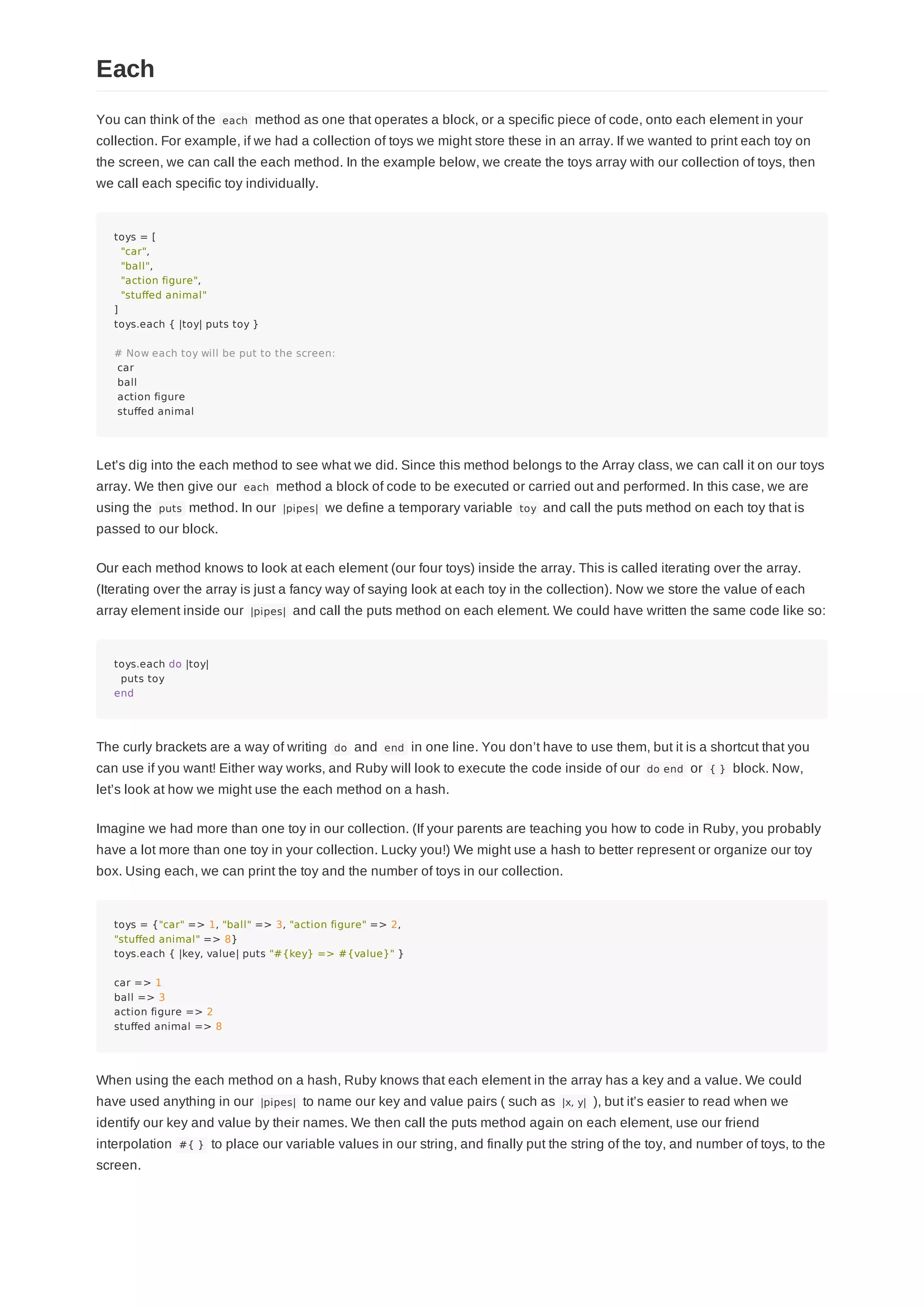 You can think of the each method as one that operates a block, or a specific piece of code, onto each element in your
collection. For example, if we had a collection of toys we might store these in an array. If we wanted to print each toy on
the screen, we can call the each method. In the example below, we create the toys array with our collection of toys, then
we call each specific toy individually.
toys = [
"car",
"ball",
"action figure",
"stuffed animal"
]
toys.each { |toy| puts toy }
# Now each toy will be put to the screen:
car
ball
action figure
stuffed animal
Let’s dig into the each method to see what we did. Since this method belongs to the Array class, we can call it on our toys
array. We then give our each method a block of code to be executed or carried out and performed. In this case, we are
using the puts method. In our |pipes| we define a temporary variable toy and call the puts method on each toy that is
passed to our block.
Our each method knows to look at each element (our four toys) inside the array. This is called iterating over the array.
(Iterating over the array is just a fancy way of saying look at each toy in the collection). Now we store the value of each
array element inside our |pipes| and call the puts method on each element. We could have written the same code like so:
toys.each do |toy|
puts toy
end
The curly brackets are a way of writing do and end in one line. You don’t have to use them, but it is a shortcut that you
can use if you want! Either way works, and Ruby will look to execute the code inside of our do end or { } block. Now,
let’s look at how we might use the each method on a hash.
Imagine we had more than one toy in our collection. (If your parents are teaching you how to code in Ruby, you probably
have a lot more than one toy in your collection. Lucky you!) We might use a hash to better represent or organize our toy
box. Using each, we can print the toy and the number of toys in our collection.
toys = {"car" => 1, "ball" => 3, "action figure" => 2,
"stuffed animal" => 8}
toys.each { |key, value| puts "#{key} => #{value}" }
car => 1
ball => 3
action figure => 2
stuffed animal => 8
When using the each method on a hash, Ruby knows that each element in the array has a key and a value. We could
have used anything in our |pipes| to name our key and value pairs ( such as |x, y| ), but it’s easier to read when we
identify our key and value by their names. We then call the puts method again on each element, use our friend
interpolation #{ } to place our variable values in our string, and finally put the string of the toy, and number of toys, to the
screen.
Each
 