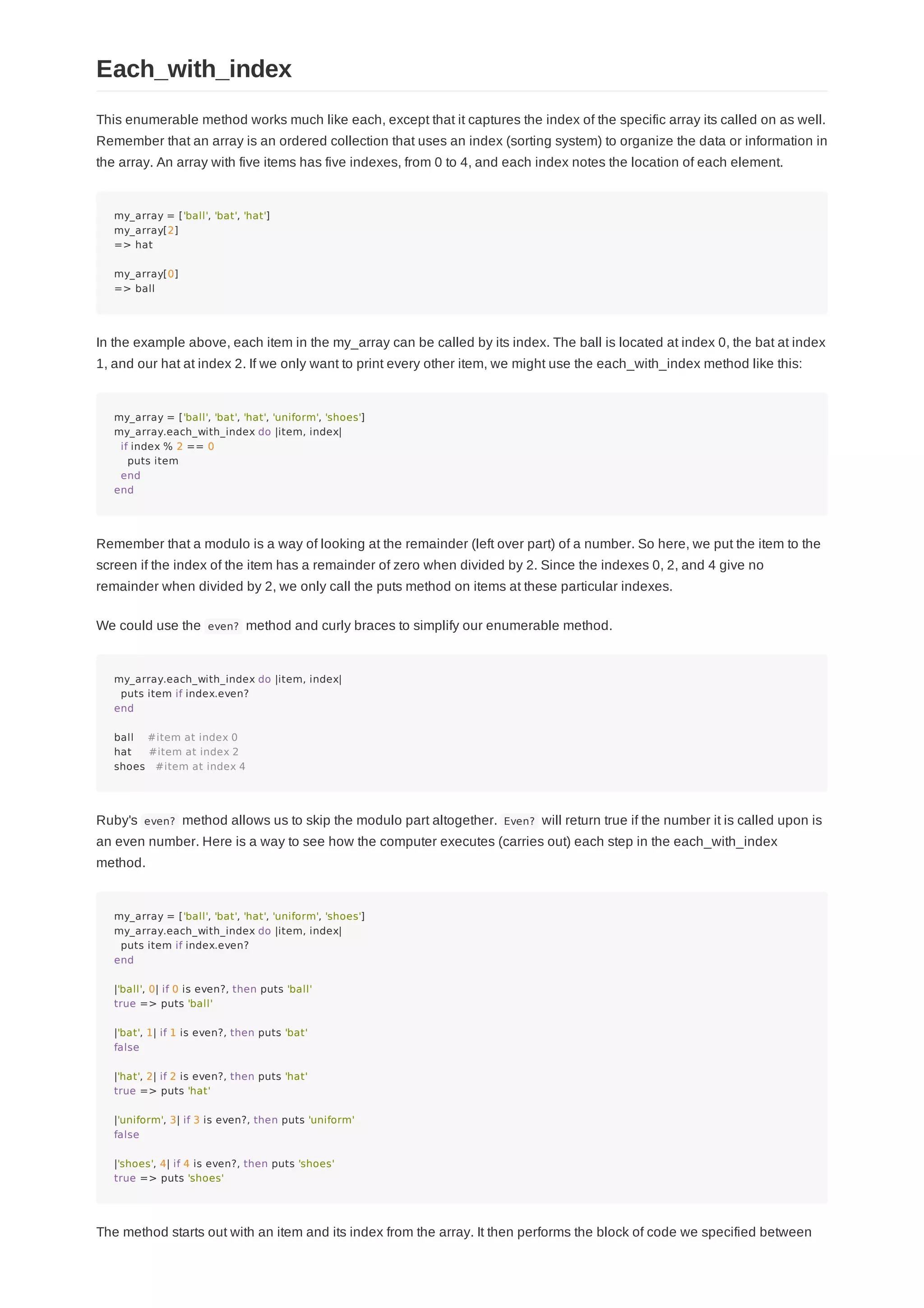 This enumerable method works much like each, except that it captures the index of the specific array its called on as well.
Remember that an array is an ordered collection that uses an index (sorting system) to organize the data or information in
the array. An array with five items has five indexes, from 0 to 4, and each index notes the location of each element.
my_array = ['ball', 'bat', 'hat']
my_array[2]
=> hat
my_array[0]
=> ball
In the example above, each item in the my_array can be called by its index. The ball is located at index 0, the bat at index
1, and our hat at index 2. If we only want to print every other item, we might use the each_with_index method like this:
my_array = ['ball', 'bat', 'hat', 'uniform', 'shoes']
my_array.each_with_index do |item, index|
if index % 2 == 0
puts item
end
end
Remember that a modulo is a way of looking at the remainder (left over part) of a number. So here, we put the item to the
screen if the index of the item has a remainder of zero when divided by 2. Since the indexes 0, 2, and 4 give no
remainder when divided by 2, we only call the puts method on items at these particular indexes.
We could use the even? method and curly braces to simplify our enumerable method.
my_array.each_with_index do |item, index|
puts item if index.even?
end
ball #item at index 0
hat #item at index 2
shoes #item at index 4
Ruby's even? method allows us to skip the modulo part altogether. Even? will return true if the number it is called upon is
an even number. Here is a way to see how the computer executes (carries out) each step in the each_with_index
method.
my_array = ['ball', 'bat', 'hat', 'uniform', 'shoes']
my_array.each_with_index do |item, index|
puts item if index.even?
end
|'ball', 0| if 0 is even?, then puts 'ball'
true => puts 'ball'
|'bat', 1| if 1 is even?, then puts 'bat'
false
|'hat', 2| if 2 is even?, then puts 'hat'
true => puts 'hat'
|'uniform', 3| if 3 is even?, then puts 'uniform'
false
|'shoes', 4| if 4 is even?, then puts 'shoes'
true => puts 'shoes'
The method starts out with an item and its index from the array. It then performs the block of code we specified between
Each_with_index
 