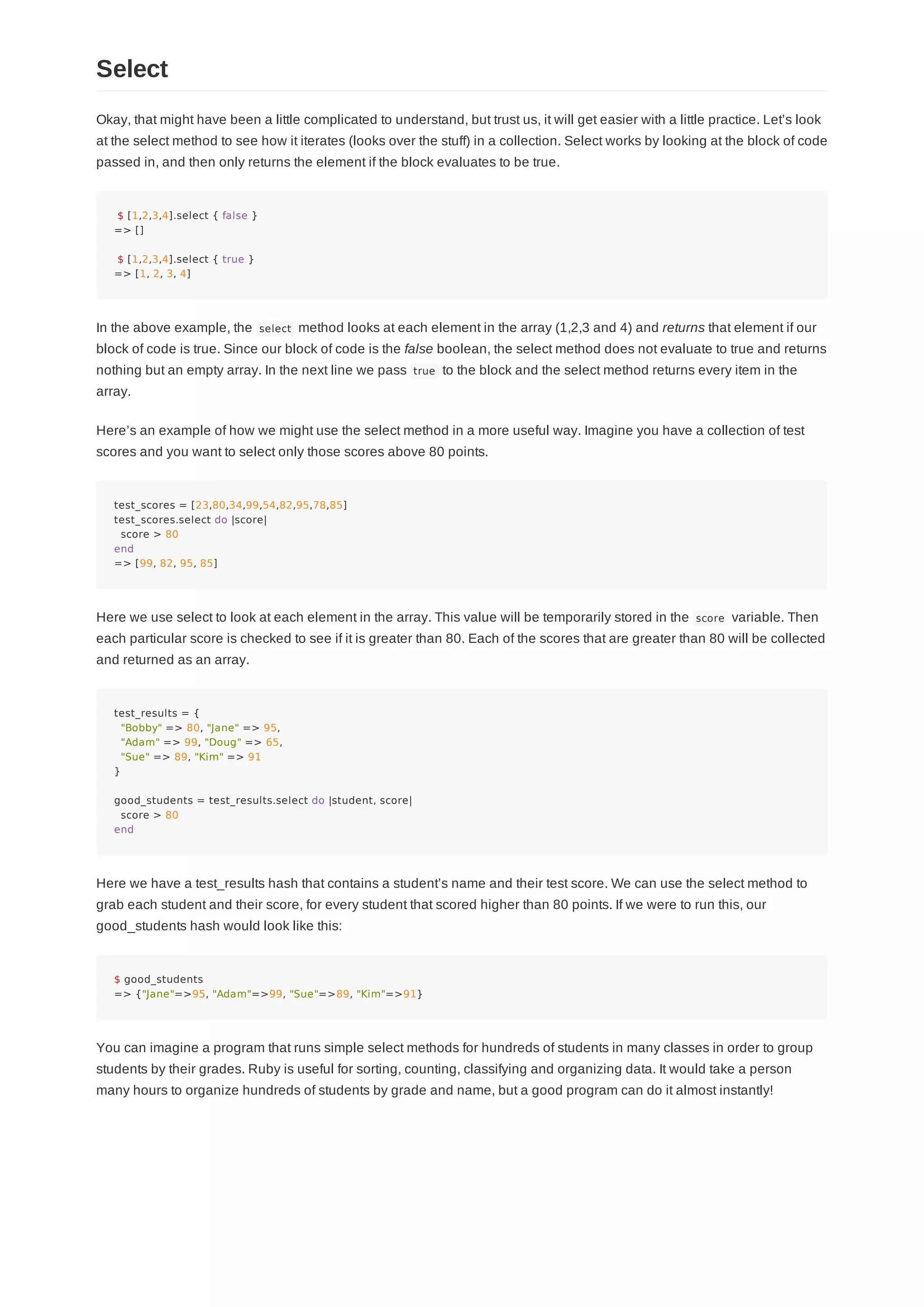 Okay, that might have been a little complicated to understand, but trust us, it will get easier with a little practice. Let’s look
at the select method to see how it iterates (looks over the stuff) in a collection. Select works by looking at the block of code
passed in, and then only returns the element if the block evaluates to be true.
$ [1,2,3,4].select { false }
=> []
$ [1,2,3,4].select { true }
=> [1, 2, 3, 4]
In the above example, the select method looks at each element in the array (1,2,3 and 4) and returns that element if our
block of code is true. Since our block of code is the false boolean, the select method does not evaluate to true and returns
nothing but an empty array. In the next line we pass true to the block and the select method returns every item in the
array.
Here’s an example of how we might use the select method in a more useful way. Imagine you have a collection of test
scores and you want to select only those scores above 80 points.
test_scores = [23,80,34,99,54,82,95,78,85]
test_scores.select do |score|
score > 80
end
=> [99, 82, 95, 85]
Here we use select to look at each element in the array. This value will be temporarily stored in the score variable. Then
each particular score is checked to see if it is greater than 80. Each of the scores that are greater than 80 will be collected
and returned as an array.
test_results = {
"Bobby" => 80, "Jane" => 95,
"Adam" => 99, "Doug" => 65,
"Sue" => 89, "Kim" => 91
}
good_students = test_results.select do |student, score|
score > 80
end
Here we have a test_results hash that contains a student’s name and their test score. We can use the select method to
grab each student and their score, for every student that scored higher than 80 points. If we were to run this, our
good_students hash would look like this:
$ good_students
=> {"Jane"=>95, "Adam"=>99, "Sue"=>89, "Kim"=>91}
You can imagine a program that runs simple select methods for hundreds of students in many classes in order to group
students by their grades. Ruby is useful for sorting, counting, classifying and organizing data. It would take a person
many hours to organize hundreds of students by grade and name, but a good program can do it almost instantly!
Select
 