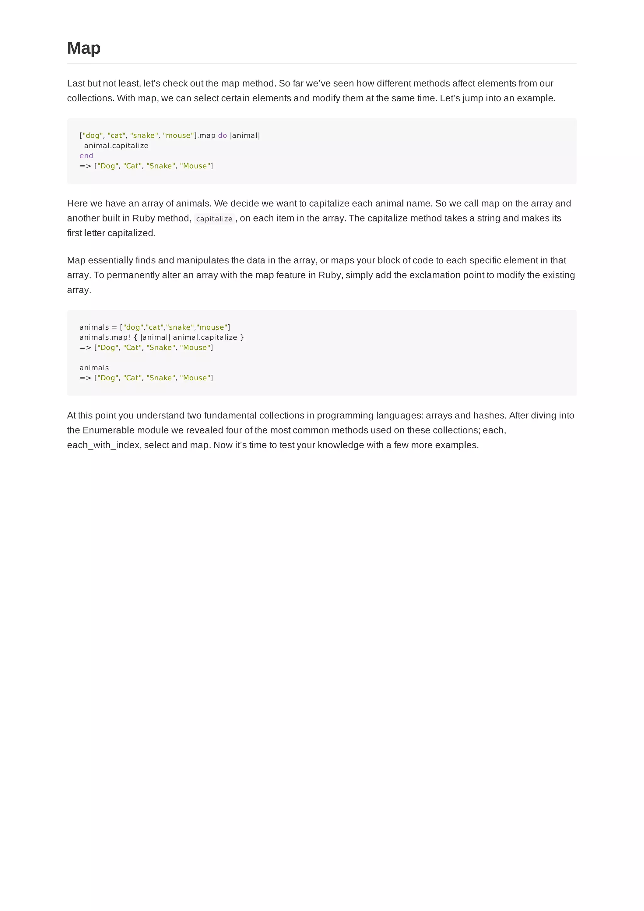 Last but not least, let’s check out the map method. So far we’ve seen how different methods affect elements from our
collections. With map, we can select certain elements and modify them at the same time. Let’s jump into an example.
["dog", "cat", "snake", "mouse"].map do |animal|
animal.capitalize
end
=> ["Dog", "Cat", "Snake", "Mouse"]
Here we have an array of animals. We decide we want to capitalize each animal name. So we call map on the array and
another built in Ruby method, capitalize , on each item in the array. The capitalize method takes a string and makes its
first letter capitalized.
Map essentially finds and manipulates the data in the array, or maps your block of code to each specific element in that
array. To permanently alter an array with the map feature in Ruby, simply add the exclamation point to modify the existing
array.
animals = ["dog","cat","snake","mouse"]
animals.map! { |animal| animal.capitalize }
=> ["Dog", "Cat", "Snake", "Mouse"]
animals
=> ["Dog", "Cat", "Snake", "Mouse"]
At this point you understand two fundamental collections in programming languages: arrays and hashes. After diving into
the Enumerable module we revealed four of the most common methods used on these collections; each,
each_with_index, select and map. Now it’s time to test your knowledge with a few more examples.
Map
 