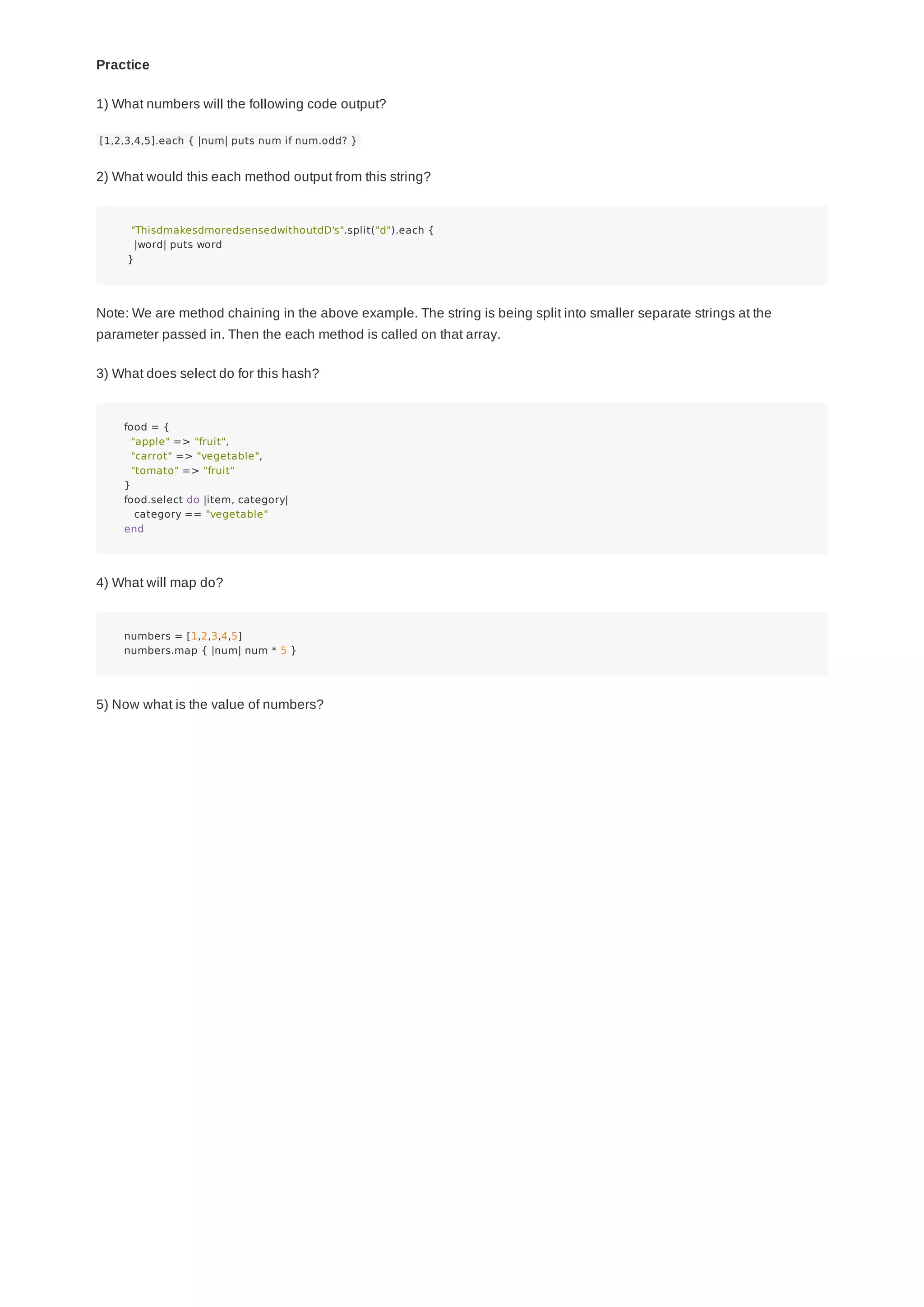 Practice
1) What numbers will the following code output?
[1,2,3,4,5].each { |num| puts num if num.odd? }
2) What would this each method output from this string?
"ThisdmakesdmoredsensedwithoutdD's".split("d").each {
|word| puts word
}
Note: We are method chaining in the above example. The string is being split into smaller separate strings at the
parameter passed in. Then the each method is called on that array.
3) What does select do for this hash?
food = {
"apple" => "fruit",
"carrot" => "vegetable",
"tomato" => "fruit"
}
food.select do |item, category|
category == "vegetable"
end
4) What will map do?
numbers = [1,2,3,4,5]
numbers.map { |num| num * 5 }
5) Now what is the value of numbers?
 