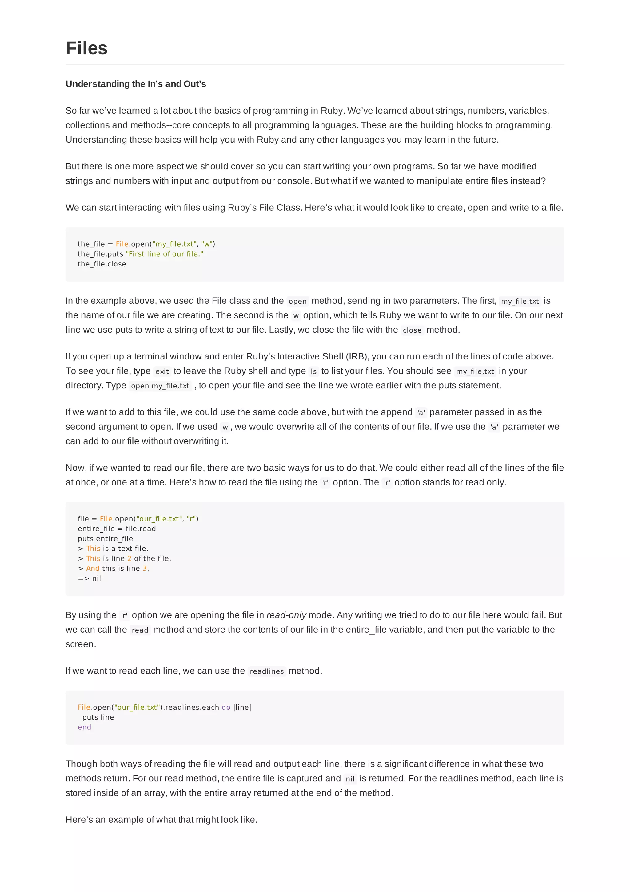 Understanding the In’s and Out’s
So far we’ve learned a lot about the basics of programming in Ruby. We’ve learned about strings, numbers, variables,
collections and methods--core concepts to all programming languages. These are the building blocks to programming.
Understanding these basics will help you with Ruby and any other languages you may learn in the future.
But there is one more aspect we should cover so you can start writing your own programs. So far we have modified
strings and numbers with input and output from our console. But what if we wanted to manipulate entire files instead?
We can start interacting with files using Ruby’s File Class. Here’s what it would look like to create, open and write to a file.
the_file = File.open("my_file.txt", "w")
the_file.puts "First line of our file."
the_file.close
In the example above, we used the File class and the open method, sending in two parameters. The first, my_file.txt is
the name of our file we are creating. The second is the w option, which tells Ruby we want to write to our file. On our next
line we use puts to write a string of text to our file. Lastly, we close the file with the close method.
If you open up a terminal window and enter Ruby’s Interactive Shell (IRB), you can run each of the lines of code above.
To see your file, type exit to leave the Ruby shell and type ls to list your files. You should see my_file.txt in your
directory. Type open my_file.txt , to open your file and see the line we wrote earlier with the puts statement.
If we want to add to this file, we could use the same code above, but with the append 'a' parameter passed in as the
second argument to open. If we used w , we would overwrite all of the contents of our file. If we use the 'a' parameter we
can add to our file without overwriting it.
Now, if we wanted to read our file, there are two basic ways for us to do that. We could either read all of the lines of the file
at once, or one at a time. Here’s how to read the file using the 'r' option. The 'r' option stands for read only.
file = File.open("our_file.txt", "r")
entire_file = file.read
puts entire_file
> This is a text file.
> This is line 2 of the file.
> And this is line 3.
=> nil
By using the 'r' option we are opening the file in read-only mode. Any writing we tried to do to our file here would fail. But
we can call the read method and store the contents of our file in the entire_file variable, and then put the variable to the
screen.
If we want to read each line, we can use the readlines method.
File.open("our_file.txt").readlines.each do |line|
puts line
end
Though both ways of reading the file will read and output each line, there is a significant difference in what these two
methods return. For our read method, the entire file is captured and nil is returned. For the readlines method, each line is
stored inside of an array, with the entire array returned at the end of the method.
Here’s an example of what that might look like.
Files
 