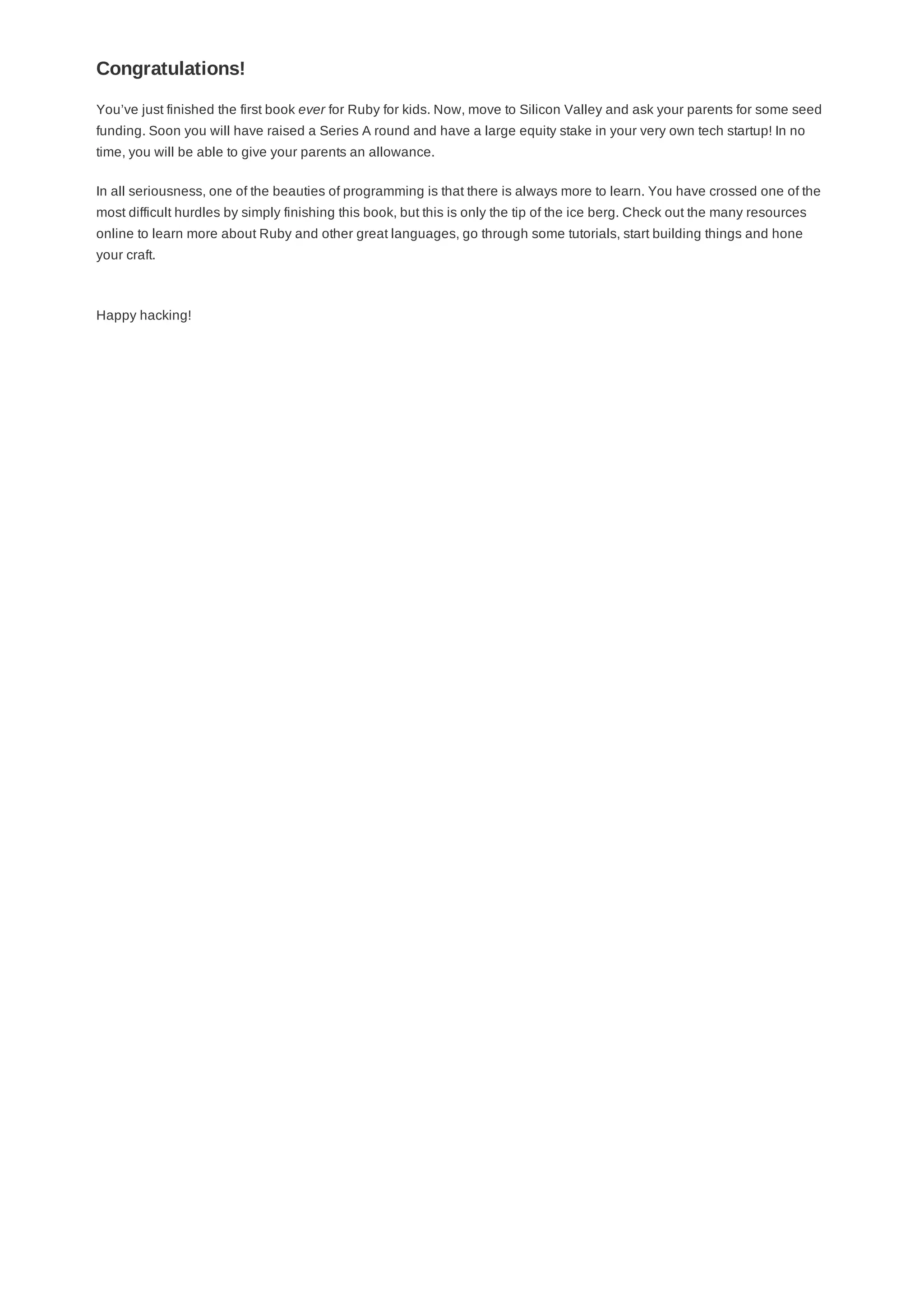 You’ve just finished the first book ever for Ruby for kids. Now, move to Silicon Valley and ask your parents for some seed
funding. Soon you will have raised a Series A round and have a large equity stake in your very own tech startup! In no
time, you will be able to give your parents an allowance.
In all seriousness, one of the beauties of programming is that there is always more to learn. You have crossed one of the
most difficult hurdles by simply finishing this book, but this is only the tip of the ice berg. Check out the many resources
online to learn more about Ruby and other great languages, go through some tutorials, start building things and hone
your craft.
Happy hacking!
Congratulations!
 