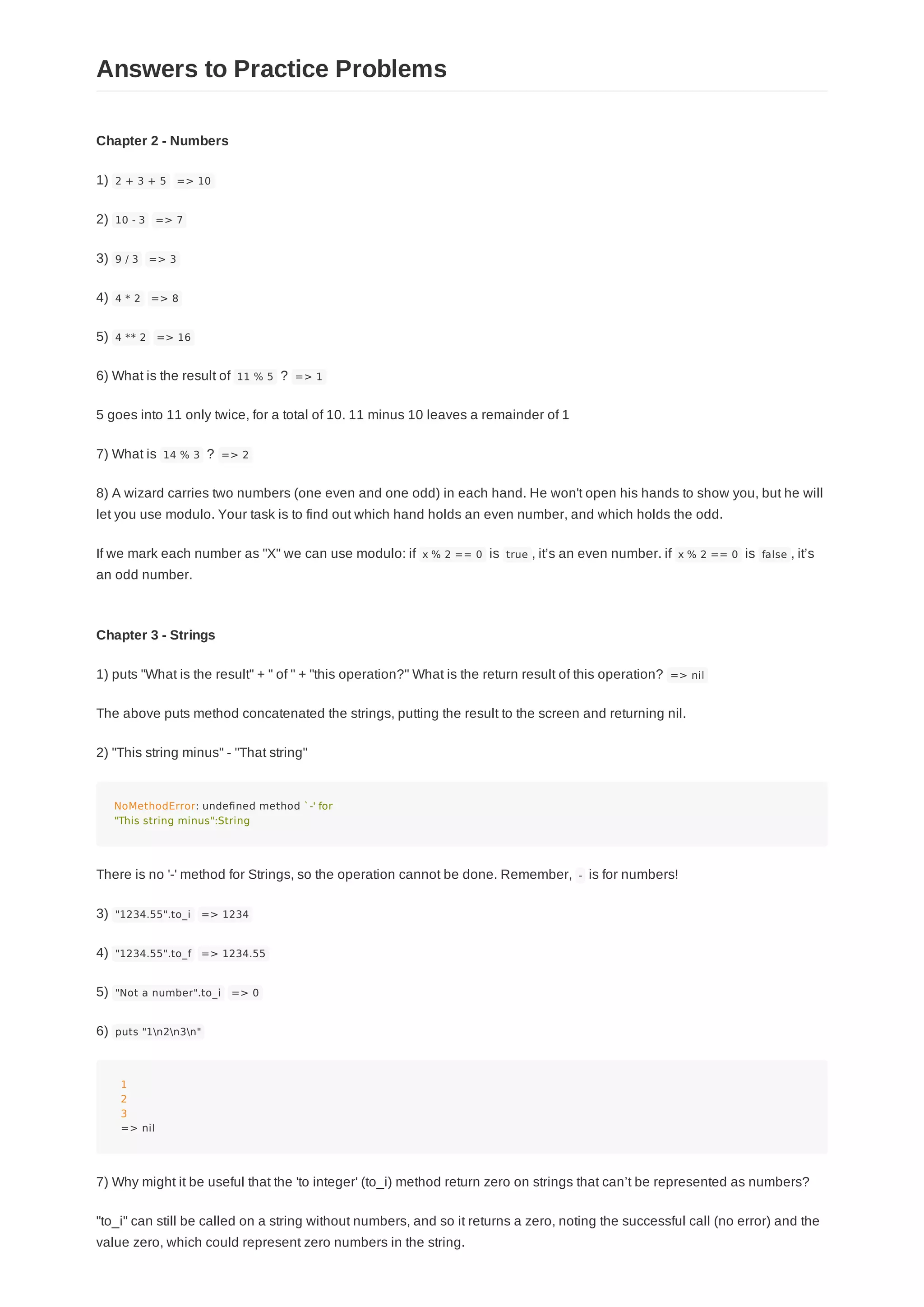 Chapter 2 - Numbers
1) 2 + 3 + 5 => 10
2) 10 - 3 => 7
3) 9 / 3 => 3
4) 4 * 2 => 8
5) 4 ** 2 => 16
6) What is the result of 11 % 5 ? => 1
5 goes into 11 only twice, for a total of 10. 11 minus 10 leaves a remainder of 1
7) What is 14 % 3 ? => 2
8) A wizard carries two numbers (one even and one odd) in each hand. He won't open his hands to show you, but he will
let you use modulo. Your task is to find out which hand holds an even number, and which holds the odd.
If we mark each number as "X" we can use modulo: if x % 2 == 0 is true , it’s an even number. if x % 2 == 0 is false , it’s
an odd number.
Chapter 3 - Strings
1) puts "What is the result" + " of " + "this operation?" What is the return result of this operation? => nil
The above puts method concatenated the strings, putting the result to the screen and returning nil.
2) "This string minus" - "That string"
NoMethodError: undefined method `-' for
"This string minus":String
There is no '-' method for Strings, so the operation cannot be done. Remember, - is for numbers!
3) "1234.55".to_i => 1234
4) "1234.55".to_f => 1234.55
5) "Not a number".to_i => 0
6) puts "1n2n3n"
1
2
3
=> nil
7) Why might it be useful that the 'to integer' (to_i) method return zero on strings that can’t be represented as numbers?
"to_i" can still be called on a string without numbers, and so it returns a zero, noting the successful call (no error) and the
value zero, which could represent zero numbers in the string.
Answers to Practice Problems
 
