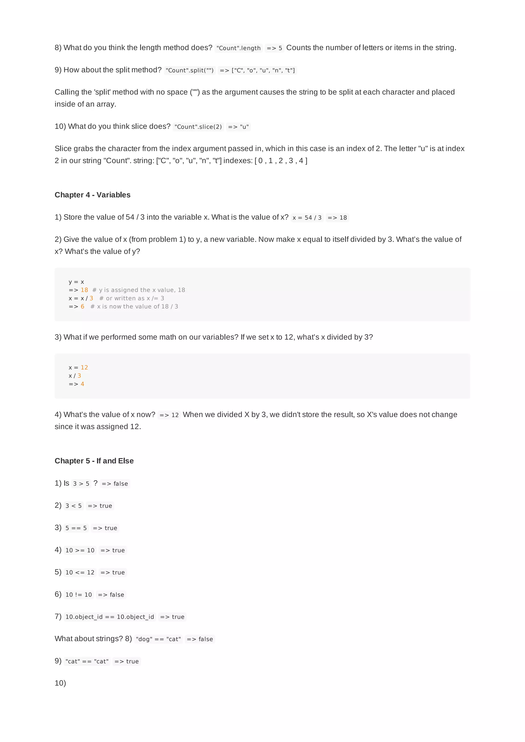 8) What do you think the length method does? "Count".length => 5 Counts the number of letters or items in the string.
9) How about the split method? "Count".split("") => ["C", "o", "u", "n", "t"]
Calling the 'split' method with no space ("") as the argument causes the string to be split at each character and placed
inside of an array.
10) What do you think slice does? "Count".slice(2) => "u"
Slice grabs the character from the index argument passed in, which in this case is an index of 2. The letter "u" is at index
2 in our string "Count". string: ["C", "o", "u", "n", "t"] indexes: [ 0 , 1 , 2 , 3 , 4 ]
Chapter 4 - Variables
1) Store the value of 54 / 3 into the variable x. What is the value of x? x = 54 / 3 => 18
2) Give the value of x (from problem 1) to y, a new variable. Now make x equal to itself divided by 3. What’s the value of
x? What’s the value of y?
y = x
=> 18 # y is assigned the x value, 18
x = x / 3 # or written as x /= 3
=> 6 # x is now the value of 18 / 3
3) What if we performed some math on our variables? If we set x to 12, what’s x divided by 3?
x = 12
x / 3
=> 4
4) What’s the value of x now? => 12 When we divided X by 3, we didn't store the result, so X's value does not change
since it was assigned 12.
Chapter 5 - If and Else
1) Is 3 > 5 ? => false
2) 3 < 5 => true
3) 5 == 5 => true
4) 10 >= 10 => true
5) 10 <= 12 => true
6) 10 != 10 => false
7) 10.object_id == 10.object_id => true
What about strings? 8) "dog" == "cat" => false
9) "cat" == "cat" => true
10)
 