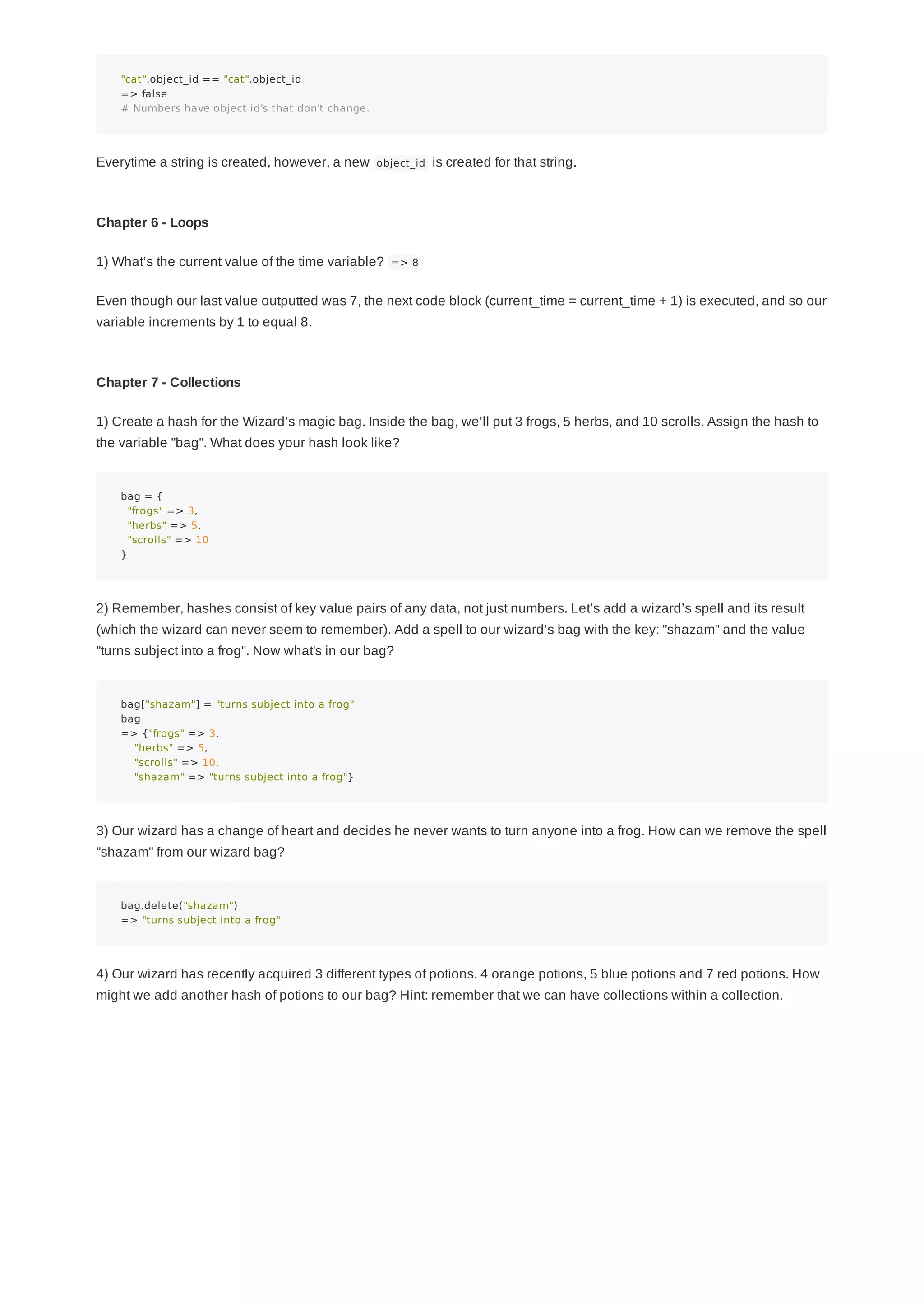 "cat".object_id == "cat".object_id
=> false
# Numbers have object id's that don't change.
Everytime a string is created, however, a new object_id is created for that string.
Chapter 6 - Loops
1) What’s the current value of the time variable? => 8
Even though our last value outputted was 7, the next code block (current_time = current_time + 1) is executed, and so our
variable increments by 1 to equal 8.
Chapter 7 - Collections
1) Create a hash for the Wizard’s magic bag. Inside the bag, we’ll put 3 frogs, 5 herbs, and 10 scrolls. Assign the hash to
the variable "bag". What does your hash look like?
bag = {
"frogs" => 3,
"herbs" => 5,
"scrolls" => 10
}
2) Remember, hashes consist of key value pairs of any data, not just numbers. Let’s add a wizard’s spell and its result
(which the wizard can never seem to remember). Add a spell to our wizard’s bag with the key: "shazam" and the value
"turns subject into a frog". Now what's in our bag?
bag["shazam"] = "turns subject into a frog"
bag
=> {"frogs" => 3,
"herbs" => 5,
"scrolls" => 10,
"shazam" => "turns subject into a frog"}
3) Our wizard has a change of heart and decides he never wants to turn anyone into a frog. How can we remove the spell
"shazam" from our wizard bag?
bag.delete("shazam")
=> "turns subject into a frog"
4) Our wizard has recently acquired 3 different types of potions. 4 orange potions, 5 blue potions and 7 red potions. How
might we add another hash of potions to our bag? Hint: remember that we can have collections within a collection.
 