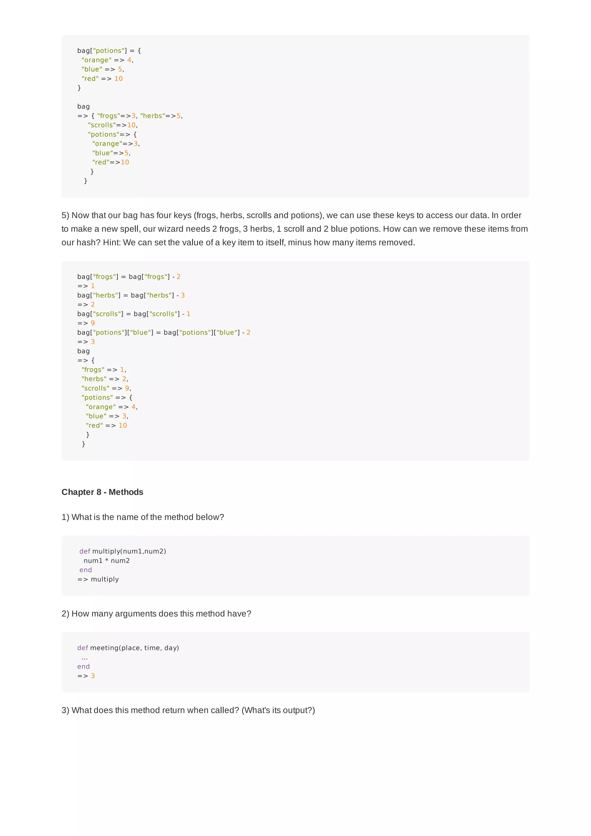 bag["potions"] = {
"orange" => 4,
"blue" => 5,
"red" => 10
}
bag
=> { "frogs"=>3, "herbs"=>5,
"scrolls"=>10,
"potions"=> {
"orange"=>3,
"blue"=>5,
"red"=>10
}
}
5) Now that our bag has four keys (frogs, herbs, scrolls and potions), we can use these keys to access our data. In order
to make a new spell, our wizard needs 2 frogs, 3 herbs, 1 scroll and 2 blue potions. How can we remove these items from
our hash? Hint: We can set the value of a key item to itself, minus how many items removed.
bag["frogs"] = bag["frogs"] - 2
=> 1
bag["herbs"] = bag["herbs"] - 3
=> 2
bag["scrolls"] = bag["scrolls"] - 1
=> 9
bag["potions"]["blue"] = bag["potions"]["blue"] - 2
=> 3
bag
=> {
"frogs" => 1,
"herbs" => 2,
"scrolls" => 9,
"potions" => {
"orange" => 4,
"blue" => 3,
"red" => 10
}
}
Chapter 8 - Methods
1) What is the name of the method below?
def multiply(num1,num2)
num1 * num2
end
=> multiply
2) How many arguments does this method have?
def meeting(place, time, day)
...
end
=> 3
3) What does this method return when called? (What's its output?)
 