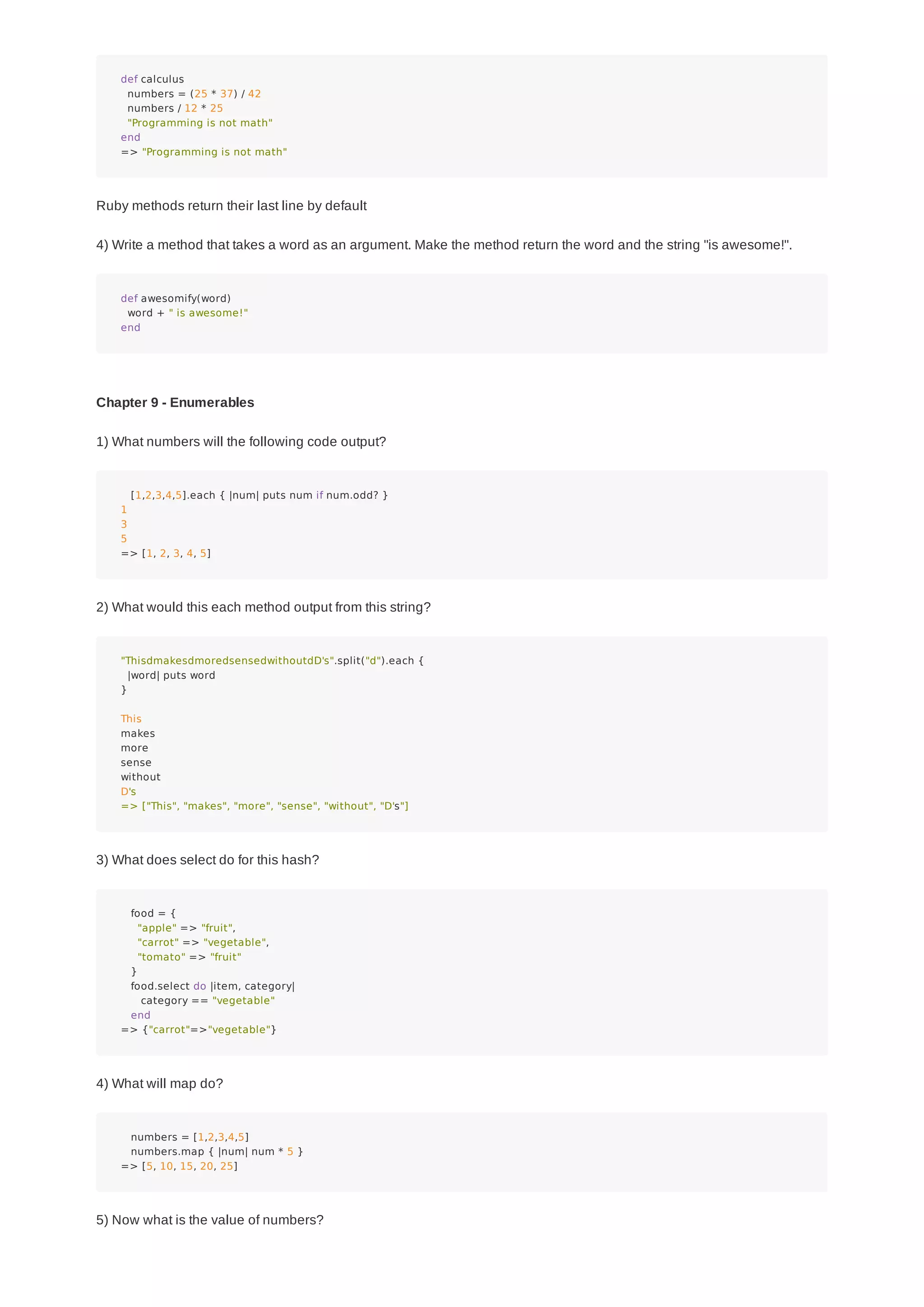 def calculus
numbers = (25 * 37) / 42
numbers / 12 * 25
"Programming is not math"
end
=> "Programming is not math"
Ruby methods return their last line by default
4) Write a method that takes a word as an argument. Make the method return the word and the string "is awesome!".
def awesomify(word)
word + " is awesome!"
end
Chapter 9 - Enumerables
1) What numbers will the following code output?
[1,2,3,4,5].each { |num| puts num if num.odd? }
1
3
5
=> [1, 2, 3, 4, 5]
2) What would this each method output from this string?
"ThisdmakesdmoredsensedwithoutdD's".split("d").each {
|word| puts word
}
This
makes
more
sense
without
D's
=> ["This", "makes", "more", "sense", "without", "D's"]
3) What does select do for this hash?
food = {
"apple" => "fruit",
"carrot" => "vegetable",
"tomato" => "fruit"
}
food.select do |item, category|
category == "vegetable"
end
=> {"carrot"=>"vegetable"}
4) What will map do?
numbers = [1,2,3,4,5]
numbers.map { |num| num * 5 }
=> [5, 10, 15, 20, 25]
5) Now what is the value of numbers?
 
