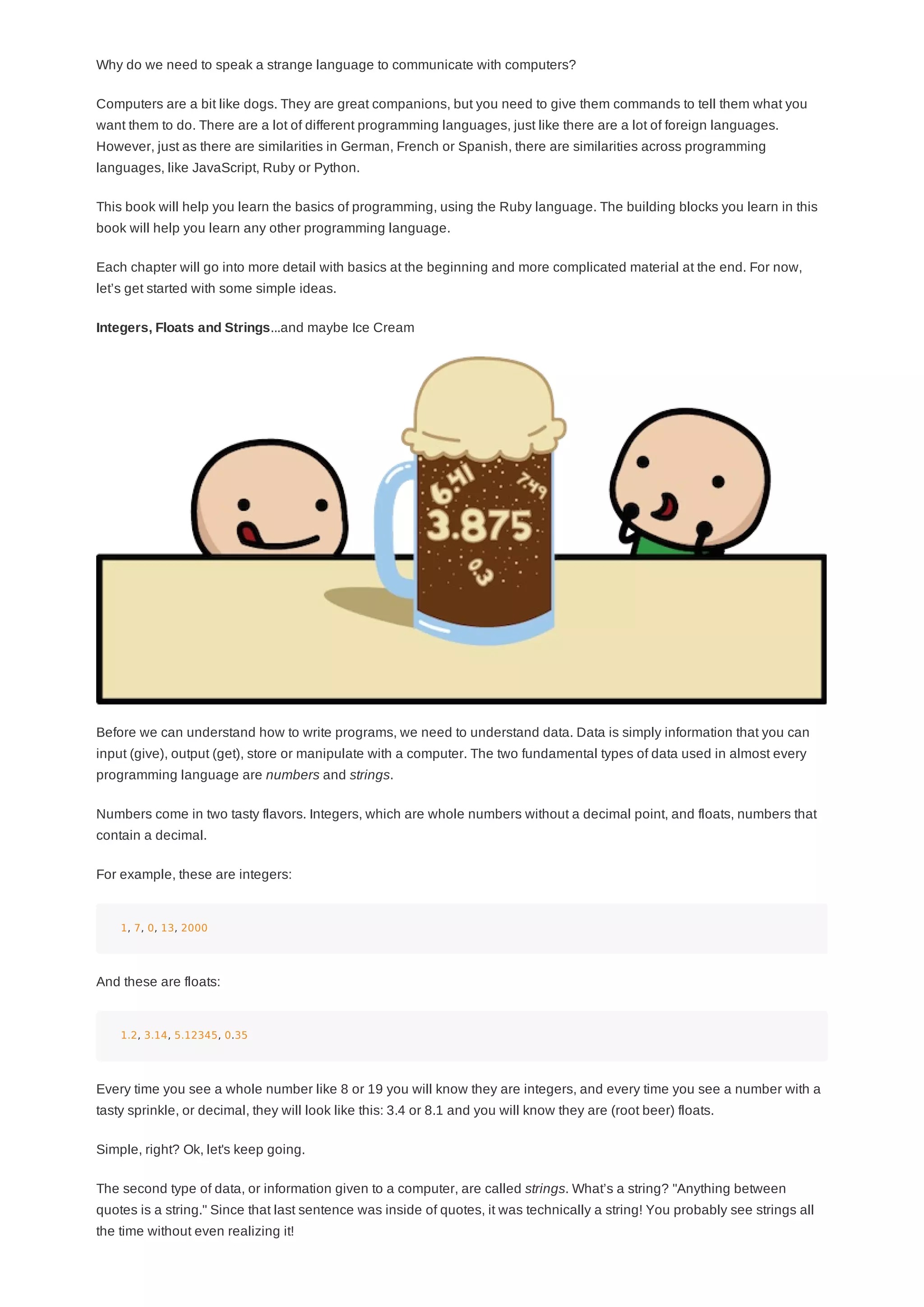 Why do we need to speak a strange language to communicate with computers?
Computers are a bit like dogs. They are great companions, but you need to give them commands to tell them what you
want them to do. There are a lot of different programming languages, just like there are a lot of foreign languages.
However, just as there are similarities in German, French or Spanish, there are similarities across programming
languages, like JavaScript, Ruby or Python.
This book will help you learn the basics of programming, using the Ruby language. The building blocks you learn in this
book will help you learn any other programming language.
Each chapter will go into more detail with basics at the beginning and more complicated material at the end. For now,
let’s get started with some simple ideas.
Integers, Floats and Strings...and maybe Ice Cream
Before we can understand how to write programs, we need to understand data. Data is simply information that you can
input (give), output (get), store or manipulate with a computer. The two fundamental types of data used in almost every
programming language are numbers and strings.
Numbers come in two tasty flavors. Integers, which are whole numbers without a decimal point, and floats, numbers that
contain a decimal.
For example, these are integers:
1, 7, 0, 13, 2000
And these are floats:
1.2, 3.14, 5.12345, 0.35
Every time you see a whole number like 8 or 19 you will know they are integers, and every time you see a number with a
tasty sprinkle, or decimal, they will look like this: 3.4 or 8.1 and you will know they are (root beer) floats.
Simple, right? Ok, let's keep going.
The second type of data, or information given to a computer, are called strings. What’s a string? "Anything between
quotes is a string." Since that last sentence was inside of quotes, it was technically a string! You probably see strings all
the time without even realizing it!
 