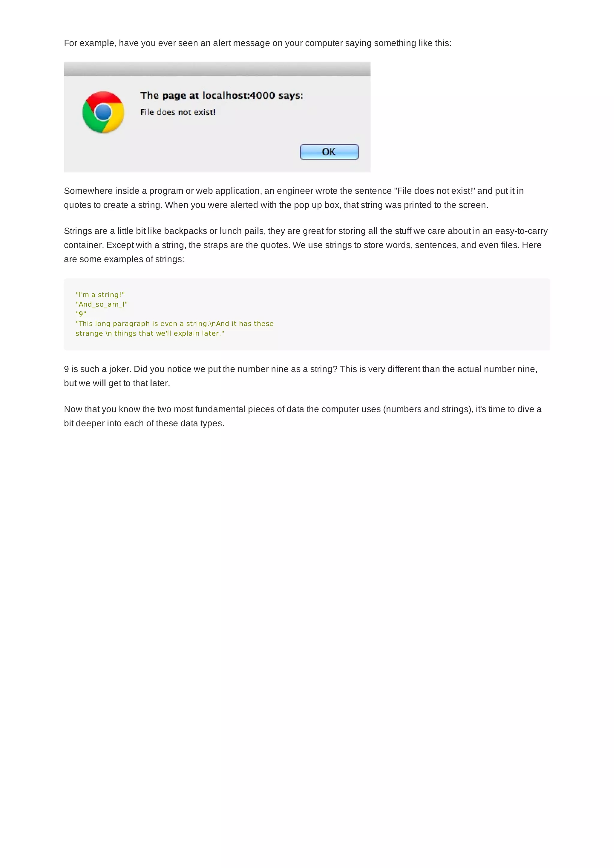 For example, have you ever seen an alert message on your computer saying something like this:
Somewhere inside a program or web application, an engineer wrote the sentence "File does not exist!" and put it in
quotes to create a string. When you were alerted with the pop up box, that string was printed to the screen.
Strings are a little bit like backpacks or lunch pails, they are great for storing all the stuff we care about in an easy-to-carry
container. Except with a string, the straps are the quotes. We use strings to store words, sentences, and even files. Here
are some examples of strings:
"I'm a string!"
"And_so_am_I"
"9"
"This long paragraph is even a string.nAnd it has these
strange n things that we'll explain later."
9 is such a joker. Did you notice we put the number nine as a string? This is very different than the actual number nine,
but we will get to that later.
Now that you know the two most fundamental pieces of data the computer uses (numbers and strings), it's time to dive a
bit deeper into each of these data types.
 