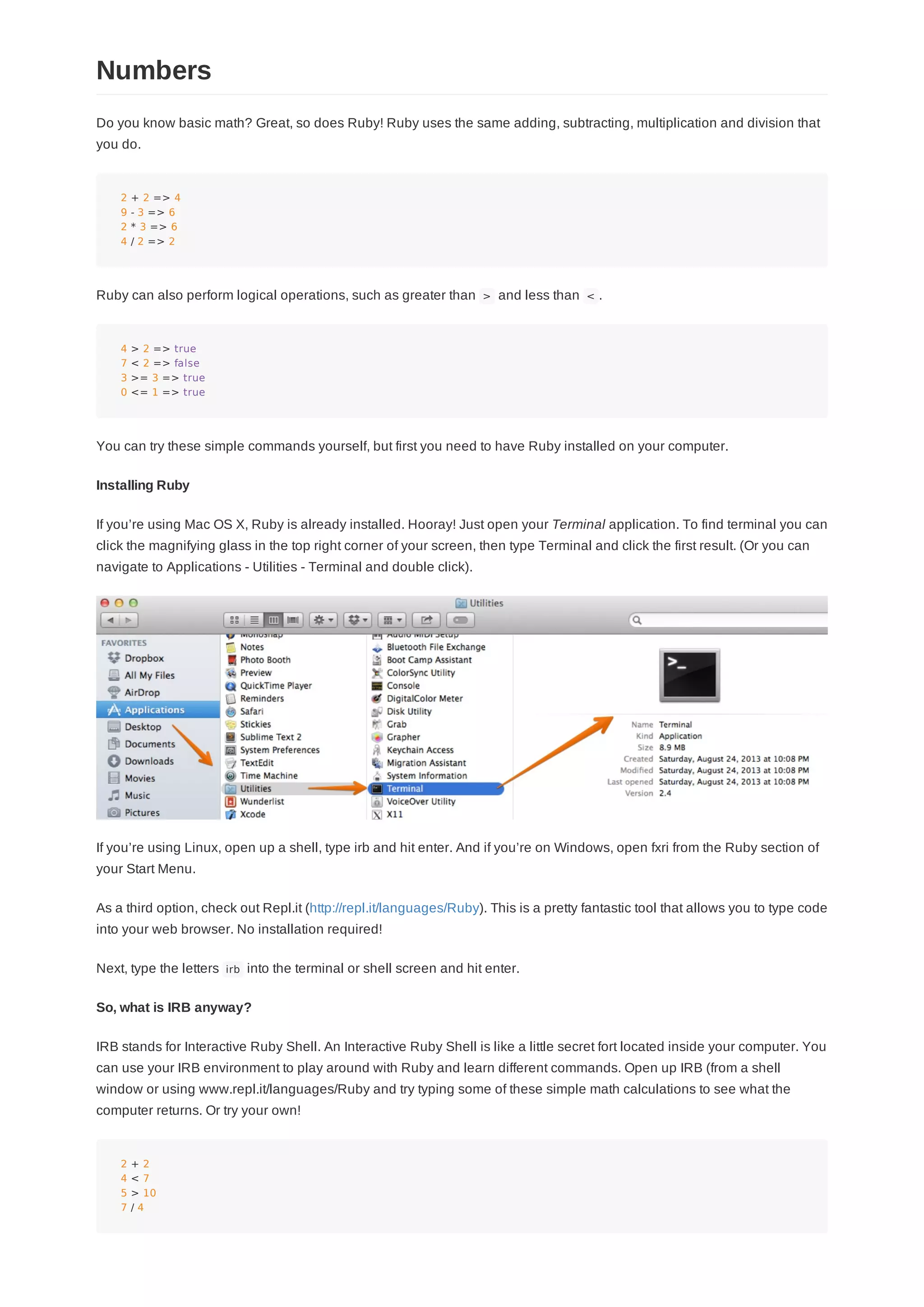 Do you know basic math? Great, so does Ruby! Ruby uses the same adding, subtracting, multiplication and division that
you do.
2 + 2 => 4
9 - 3 => 6
2 * 3 => 6
4 / 2 => 2
Ruby can also perform logical operations, such as greater than > and less than < .
4 > 2 => true
7 < 2 => false
3 >= 3 => true
0 <= 1 => true
You can try these simple commands yourself, but first you need to have Ruby installed on your computer.
Installing Ruby
If you’re using Mac OS X, Ruby is already installed. Hooray! Just open your Terminal application. To find terminal you can
click the magnifying glass in the top right corner of your screen, then type Terminal and click the first result. (Or you can
navigate to Applications - Utilities - Terminal and double click).
If you’re using Linux, open up a shell, type irb and hit enter. And if you’re on Windows, open fxri from the Ruby section of
your Start Menu.
As a third option, check out Repl.it (http://repl.it/languages/Ruby). This is a pretty fantastic tool that allows you to type code
into your web browser. No installation required!
Next, type the letters irb into the terminal or shell screen and hit enter.
So, what is IRB anyway?
IRB stands for Interactive Ruby Shell. An Interactive Ruby Shell is like a little secret fort located inside your computer. You
can use your IRB environment to play around with Ruby and learn different commands. Open up IRB (from a shell
window or using www.repl.it/languages/Ruby and try typing some of these simple math calculations to see what the
computer returns. Or try your own!
2 + 2
4 < 7
5 > 10
7 / 4
Numbers
 