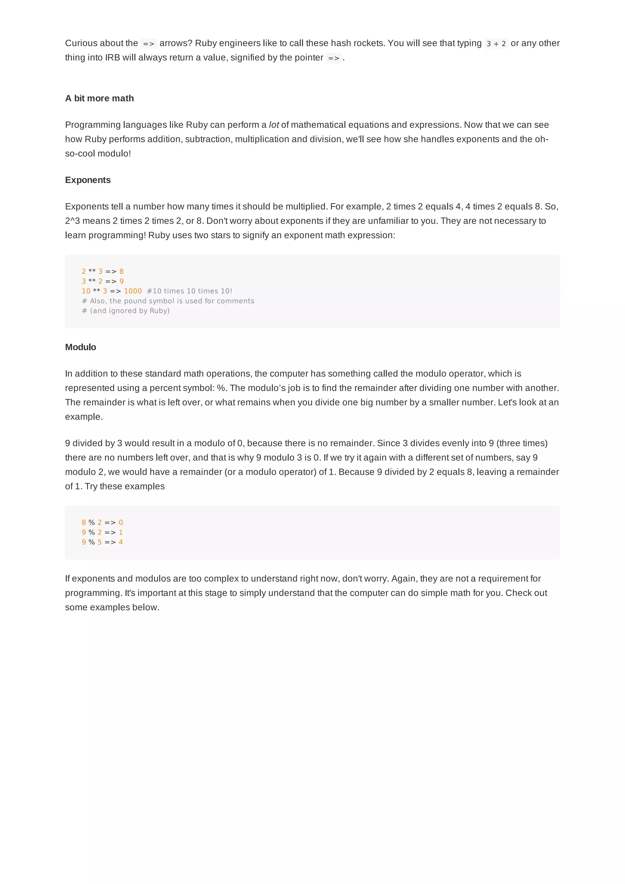 Curious about the => arrows? Ruby engineers like to call these hash rockets. You will see that typing 3 + 2 or any other
thing into IRB will always return a value, signified by the pointer => .
A bit more math
Programming languages like Ruby can perform a lot of mathematical equations and expressions. Now that we can see
how Ruby performs addition, subtraction, multiplication and division, we'll see how she handles exponents and the oh-
so-cool modulo!
Exponents
Exponents tell a number how many times it should be multiplied. For example, 2 times 2 equals 4, 4 times 2 equals 8. So,
2^3 means 2 times 2 times 2, or 8. Don't worry about exponents if they are unfamiliar to you. They are not necessary to
learn programming! Ruby uses two stars to signify an exponent math expression:
2 ** 3 => 8
3 ** 2 => 9
10 ** 3 => 1000 #10 times 10 times 10!
# Also, the pound symbol is used for comments
# (and ignored by Ruby)
Modulo
In addition to these standard math operations, the computer has something called the modulo operator, which is
represented using a percent symbol: %. The modulo’s job is to find the remainder after dividing one number with another.
The remainder is what is left over, or what remains when you divide one big number by a smaller number. Let's look at an
example.
9 divided by 3 would result in a modulo of 0, because there is no remainder. Since 3 divides evenly into 9 (three times)
there are no numbers left over, and that is why 9 modulo 3 is 0. If we try it again with a different set of numbers, say 9
modulo 2, we would have a remainder (or a modulo operator) of 1. Because 9 divided by 2 equals 8, leaving a remainder
of 1. Try these examples
8 % 2 => 0
9 % 2 => 1
9 % 5 => 4
If exponents and modulos are too complex to understand right now, don't worry. Again, they are not a requirement for
programming. It's important at this stage to simply understand that the computer can do simple math for you. Check out
some examples below.
 