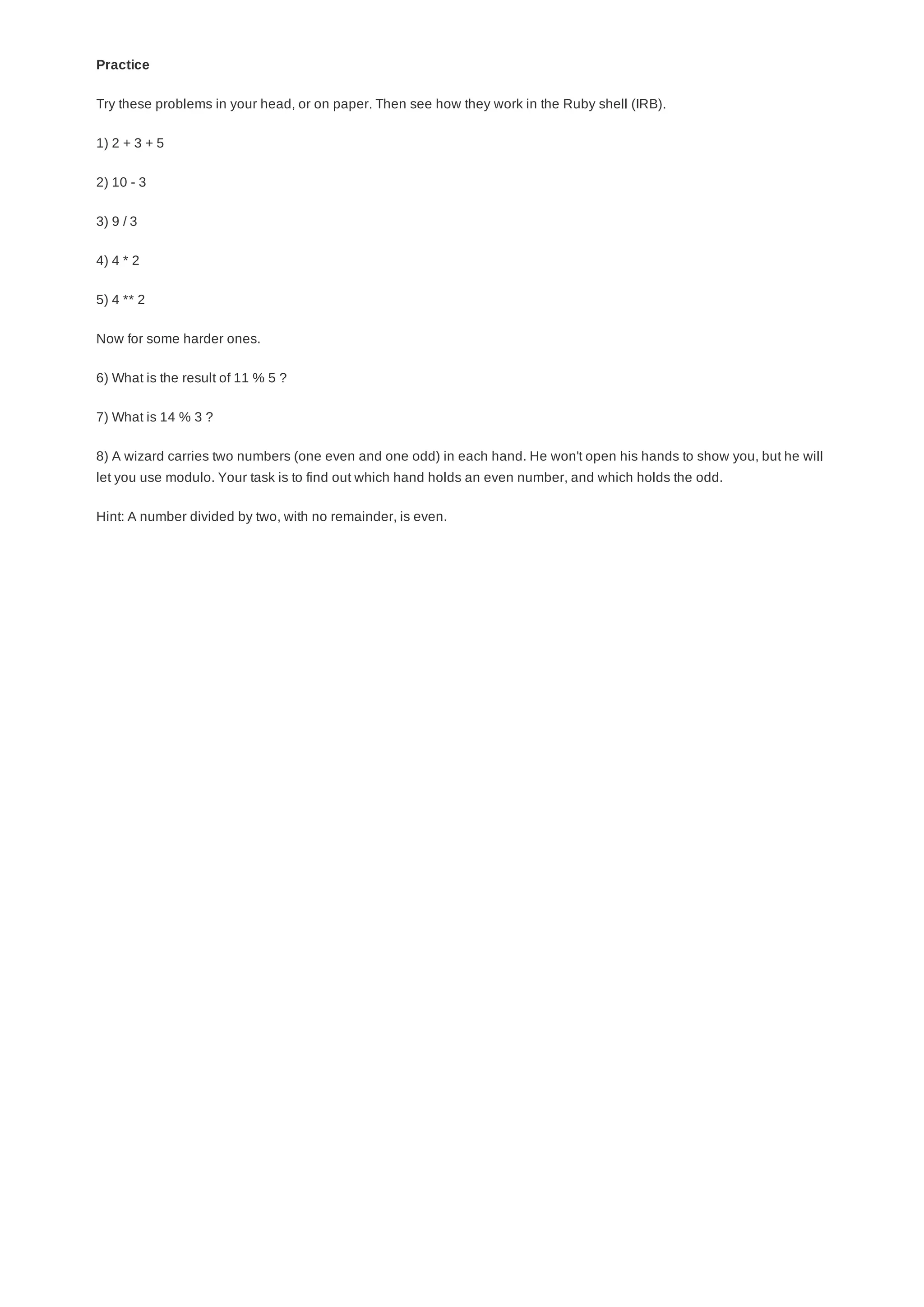 Practice
Try these problems in your head, or on paper. Then see how they work in the Ruby shell (IRB).
1) 2 + 3 + 5
2) 10 - 3
3) 9 / 3
4) 4 * 2
5) 4 ** 2
Now for some harder ones.
6) What is the result of 11 % 5 ?
7) What is 14 % 3 ?
8) A wizard carries two numbers (one even and one odd) in each hand. He won't open his hands to show you, but he will
let you use modulo. Your task is to find out which hand holds an even number, and which holds the odd.
Hint: A number divided by two, with no remainder, is even.
 